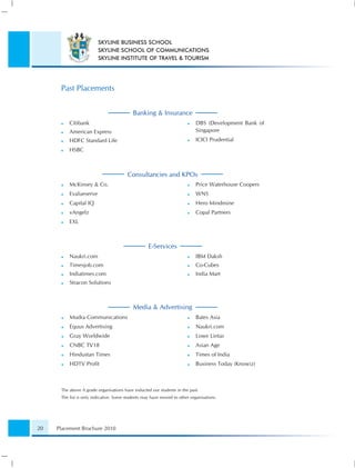 SKYLINE BUSINESS SCHOOL
                         SKYLINE SCHOOL OF COMMUNICATIONS
                         SKYLINE INSTITUTE OF TRAVEL & TOURISM




      Past Placements


                                           Banking & Insurance
          Citibank                                                          DBS (Development Bank of
          American Express                                                  Singapore
          HDFC Standard Life                                                ICICI Prudential
          HSBC



                                        Consultancies and KPOs
          McKinsey & Co.                                                    Price Waterhouse Coopers
          Evalueserve                                                       WNS
          Capital IQ                                                        Hero Mindmine
          vAngelz                                                           Copal Partners
          EXL



                                                   E-Services
          Naukri.com                                                        IBM Daksh
          Timesjob.com                                                      Co-Cubes
          Indiatimes.com                                                    India Mart
          Stracon Solutions



                                           Media & Advertising
          Mudra Communications                                              Bates Asia
          Equus Advertising                                                 Naukri.com
          Gray Worldwide                                                    Lowe Lintas
          CNBC TV18                                                         Asian Age
          Hindustan Times                                                   Times of India
          HDTV Proﬁt                                                        Business Today (Knowiz)



      The above A grade organisations have inducted our students in the past.
      The list is only indicative. Some students may have moved to other organisations.




20   Placement Brochure 2010
 