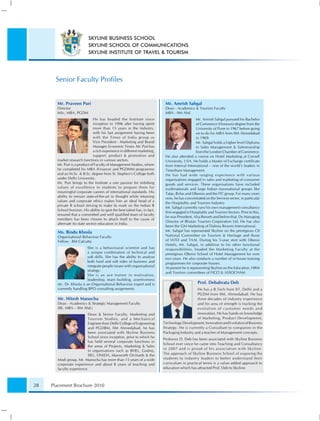 SKYLINE BUSINESS SCHOOL
                           SKYLINE SCHOOL OF COMMUNICATIONS
                           SKYLINE INSTITUTE OF TRAVEL & TOURISM




       Senior Faculty Proﬁles


       Mr. Praveen Puri                                                     Mr. Amrish Sahgal
       Director                                                             Dean - Academics & Tourism Faculty
       MSc, MBA, PGDM                                                       MBA - IIM Ahd.
                               He has headed the Institute since                                Mr. Amrish Sahgal pursued his Bachelor
                               inception in 1996 after having spent                             of Commerce (Honours) degree from the
                               more than 15 years in the Industry,                              University of Pune in 1967 before going
                               with his last assignment having been                             on to do his MBA from IIM Ahmedabad
                               with the Times of India group as                                 in 1969.
                               Vice President - Marketing and Brand                             Mr. Sahgal holds a higher level Diploma
                               Manager, Economic Times. Mr. Puri has                            in Sales Management & Salesmanship
                               a rich experience in different marketing,                        from the London Chamber of Commerce.
                               support, product & promotion and             He also attended a course on Hotel Marketing at Cornell
       market research functions in various sectors.                        University, USA. He holds a Master of Exchange certiﬁcate
       Mr. Puri is a product of Faculty of Management Studies, where        from Interval International – one of the world’s leaders in
       he completed his MBA (Finance) and PGDMM programme                   Timeshare Management.
       and an M.Sc. & B.Sc. degree from St. Stephen’s College both          He has had wide ranging experience with various
       under Delhi University.                                              organisations engaged in sales and marketing of consumer
       Mr. Puri brings to the Institute a rare passion for imbibing         goods and services. These organisations have included
       values of excellence in students to prepare them for                 multinationals and large Indian transnational groups like
       meaningful corporate careers of international standards. His         Tatas, Birlas and Oberois and the ITC group. For many years
       ability to remain state-of-the-art in thought while retaining        now, he has concentrated on the Services sector, in particular
       values and corporate ethics makes him an ideal head of a
                                                                            the Hospitality and Tourism Industry.
       private B school striving to make its mark on the Indian B
                                                                            Mr. Sahgal currently runs his own management consultancy
       School horizon. His ability to spot the best talent has, in fact,
                                                                            ﬁrm engaged in Hospitality and Tourism Sectors. Prior to this,
       ensured that a committed and well qualiﬁed team of faculty
                                                                            he was President, Alsa Resorts and before that, Dy Managing
       members has been chosen to attach itself to the cause of
                                                                            Director of Bhutan Tourism Corporation Ltd. He has also
       alternate (to state sector) education in India.
                                                                            been the GM Marketing of Dalmia Resorts International.
       Ms. Bindu Khosla                                                     Mr. Sahgal has represented Skyline on the prestigious CII
       Organisational Behaviour Faculty                                     National Committee on Tourism & Heritage and those
       Fellow - IIM Calcutta                                                of IATO and TAAI. During his 5-year stint with Oberoi
                                                                            Hotels, Mr. Sahgal, in addition to his other functional
                           She is a behavioural scientist and has           responsibilities, headed the Marketing Faculty at the
                           a unique combination of technical and            prestigious Oberoi School of Hotel Management for over
                           soft skills. She has the ability to analyse      two years. He also conducts a number of in-house training
                           both hard and soft sides of business and         programmes for corporate houses.
                           integrate people issues with organisational
                                                                            At present he is representing Skyline on the Education, HRM
                           strategy.
                                                                            and Tourism committees of FICCI & ASSOCHAM
                           She is an ace trainer in motivation,
                           leadership, team building, assertiveness
       etc. Dr. Khosla is an Organisational Behaviour expert and is                              Prof. Debabrata Deb
       currently handling BPO consulting assignments.                                           He has a B.Tech from IIT, Delhi and a
                                                                                                PGDM from IIM, Ahmedabad. He has
       Mr. Hitesh Manocha                                                                       three decades of industry experience
       Dean - Academics & Strategic Management Faculty                                          and his area of strength is tracking the
       (BE, MBA – IIM Ahd.)                                                                     evolution of customer needs and
                         Dean & Senior Faculty, Marketing and                                   innovation. He has hands on knowledge
                         Tourism Studies, and a Mechanical                                      of Marketing, Product Development,
                         Engineer from Delhi College of Engineering        Technology Development, Innovation and Evolution of Business
                         and PGDBM, IIM Ahmedabad, he has                  Strategy. He is currently a Consultant to companies in the
                         been associated with Skyline Business             Packaging Industry and a teacher of Management concepts.
                         School since inception, prior to which he
                                                                           Professor D. Deb has been associated with Skyline Business
                         has held several corporate functions in
                                                                           School ever since he came into Teaching and Consultancy
                         the areas of Projects, Marketing & Sales
                                                                           in 2007 and is proud of his association with Skyline.
                         in organisations such as BHEL, Godrej,
                         SIEL, ONIDA, Maxworth Orchards & the              The approach of Skyline Business School of exposing the
       Modi group. Mr. Manocha has more than 15 years of a wide            students to industry leaders to better understand their
       corporate experience and about 8 years of teaching and              curriculum in practical terms is a value added approach to
       faculty experience.                                                 education which has attracted Prof. Deb to Skyline.



28   Placement Brochure 2010
 