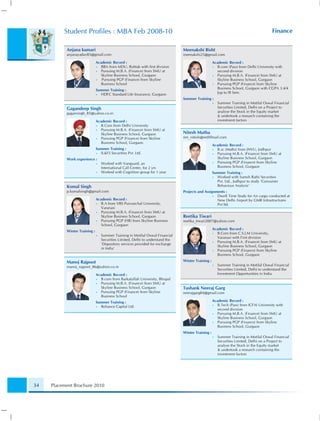 Student Proﬁles : MBA Feb 2008-10                                                                                              Finance


           Anjana kumari                                                         Meenakshi Bisht
           anjanayadav85@gmail.com                                               meenakshi25@gmail.com

                               Academic Record :                                                     Academic Record :
                               • BBA from MDU, Rohtak with ﬁrst division                             • B.com (Pass) from Delhi University with
                               • Pursuing M.B.A. (Finance) from SMU at                                 second division
                                 Skyline Business School, Gurgaon                                    • Pursuing M.B.A. (Finance) from SMU at
                               •  Pursuing PGP (Finance) from Skyline                                  Skyline Business School, Gurgaon
                                 Business School                                                     • Pursuing PGP (Finance) from Skyline
                               Summer Training :                                                       Business School, Gurgaon with CGPA 3.4/4
                               • HDFC Standard Life Insurance, Gurgaon                                 [up to III Sem.
                                                                                 Summer Training :
                                                                                                     •   Summer Training in Motilal Oswal Financial
           Gagandeep Singh                                                                               Securities Limited, Delhi on a Project to
           gagansingh_85@yahoo.co.in                                                                     analyse the Stock in the Equity market
                                                                                                         & undertook a research containing the
                               Academic Record :                                                         investment factors
                               • B.Com from Delhi University
                               • Pursuing M.B.A. (Finance) from SMU at
                                 Skyline Business School, Gurgaon                Nitesh Mutha
                               • Pursuing PGP (Finance) from Skyline             nm_nitesh@rediffmail.com
                                 Business School, Gurgaon
                                                                                                     Academic Record :
                               Summer Training :                                                     • B.sc (Maths) from JNVU, Jodhpur
                               • IL&FS Securities Pvt. Ltd.                                          • Pursuing M.B.A. (Finance) from SMU at
           Work experience :                                                                           Skyline Business School, Gurgaon
                               •   Worked with Vanguard, an                                          • Pursuing PGP (Finance) from Skyline
                                   International Call Center, for 2 yrs                                Business School, Gurgaon
                               •   Worked with Cognition group for 1 year                            Summer Training :
                                                                                                     • Worked with Suresh Rathi Securities
                                                                                                       Pvt. Ltd., Jodhpur to study ‘Consumer
           Komal Singh                                                                                 Behaviour Analysis’
           p.komalsingh@gmail.com                                                Projects and Assignments :
                                                                                                   • Dwell Time Study for Air cargo conducted at
                               Academic Record :                                                     New Delhi Airport by GMR Infrastructures
                               • B.A from VBS Purvanchal University,                                 Pvt ltd.
                                 Varanasi
                               • Pursuing M.B.A. (Finance) from SMU at
                                 Skyline Business School, Gurgaon                Reetika Tiwari
                               • Pursuing PGP (HR) from Skyline Business         reetika_tiwari2007@yahoo.com
                                 School, Gurgaon
                                                                                                     Academic Record :
           Winter Training :
                                                                                                     • B.Com from C.S.J.M University,
                               •   Summer Training in Motilal Oswal Financial
                                                                                                       Varanasi with First division
                                   Securities Limited, Delhi to understand the
                                                                                                     • Pursuing M.B.A. (Finance) from SMU at
                                   ‘Depository services provided for exchange
                                                                                                       Skyline Business School, Gurgaon
                                   in India’
                                                                                                     • Pursuing PGP (Finance) from Skyline
                                                                                                       Business School, Gurgaon

           Manoj Rajpoot                                                         Winter Training :
           manoj_rajpoot_86@yahoo.co.in                                                              •   Summer Training in Motilal Oswal Financial
                                                                                                         Securities Limited, Delhi to understand the
                               Academic Record :                                                         Investment Opportunities in India
                               • B.com from Barkatullah University, Bhopal
                               • Pursuing M.B.A. (Finance) from SMU at
                                 Skyline Business School, Gurgaon                Tushank Neeraj Garg
                               • Pursuing PGP (Finance) from Skyline             neerajgarg84@gmail.com
                                 Business School
                               Summer Training :                                                     Academic Record :
                               • Reliance Capital Ltd.                                               • B.Tech (Pass) from ICFAI University with
                                                                                                       second division
                                                                                                     • Pursuing M.B.A. (Finance) from SMU at
                                                                                                       Skyline Business School, Gurgaon
                                                                                                     • Pursuing PGP (Finance) from Skyline
                                                                                                       Business School, Gurgaon
                                                                                 Winter Training :
                                                                                                     •   Summer Training in Motilal Oswal Financial
                                                                                                         Securities Limited, Delhi on a Project to
                                                                                                         analyse the Stock in the Equity market
                                                                                                         & undertook a research containing the
                                                                                                         investment factors




34   Placement Brochure 2010
 