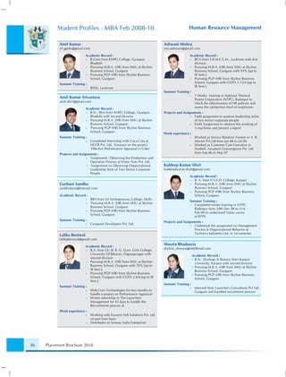 Student Proﬁles : MBA Feb 2008-10                                                       Human Resource Management

           Amit Kumar                                                            Ashwani Mishra
           sri.gpsbs@gmail.com                                                   srm.ashwani@gmail.com

                            Academic Record :                                                     Academic Record :
                            • B.Com from KNPG College, Gyanpur,                                   • BCA from S.R.M.C.E.M., Lucknow with ﬁrst
                              Bhadohi                                                               division
                            • Pursuing M.B.A. (HR) from SMU at Skyline                            • Pursuing M.B.A. (HR) from SMU at Skyline
                              Business School, Gurgaon                                              Business School, Gurgaon with 93% [up to
                            • Pursuing PGP (HR) from Skyline Business                               III Sem.]
                              School, Gurgaon                                                     • Pursuing PGP (HR) from Skyline Business
           Summer Training :                                                                        School, Gurgaon with CGPA 3.72/4 [up to
                            •    BSNL, Lucknow                                                      III Sem.]
                                                                                 Summer Training :
                                                                                                  •    7 Weeks training in National Thermal
           Amit Kumar Srivastava                                                                       Power Corporation (NTPC), Badarpur to
           amit.sbs1@gmail.com
                                                                                                       check the effectiveness of HR policies and
                            Academic Record :                                                          assess the satisfaction level of employees
                            • B.Sc. (Bio) from KNPG College, Gyanpur,            Projects and Assignments :
                              Bhadohi with second division                                         • Field assignment to analyze leadership styles
                            • Pursuing M.B.A. (HR) from SMU at Skyline                               of two senior corporate people
                              Business School, Gurgaon                                             • Field Assignment to observe the working of
                            •  Pursuing PGP (HR) from Skyline Business                               3 machines and present a report
                              School, Gurgaon
                                                                                 Work experience :
           Summer Training :                                                                      •    Worked as Service Relation Trainee in A. B.
                            •    Completed Internship with Coca-Cola at                                Movies Pvt Ltd from Jan 06 to Jul 06
                                 HCCB Pvt. Ltd., Varanasi on the project                          •    Worked as Customer Care Executive in
                                 ‘Effective Performance Appraisal in Coke’                             Norbell, Amartech Convergence Pvt. Ltd
           Projects and Assignments :                                                                  from Sep 06 to May 07
                             • Assignment -‘Observing the Production and
                               Operation Process at Viney Auto Pvt. Ltd.
                             • Assignment on Observing Organizational            Kuldeep Kumar Dixit
                               Leadership Style of Two Senior Corporate          kuldeepkumar.dixit@gmail.com
                               People
                                                                                                  Academic Record :
                                                                                                  • B. A. from V.S.S.D. College, Kanpur
           Gurbani Sandhu                                                                         • Pursuing M.B.A. (HR) from SMU at Skyline
           sandhubani@hotmail.com                                                                   Business School, Gurgaon
                                                                                                  • Pursuing PGP (HR) from Skyline Business
           Academic Record :                                                                        School, Gurgaon
                            •    BBA from Sri Venkateswara College, Delhi
                                                                                                  Summer Training :
                            •    Pursuing M.B.A. (HR) from SMU at Skyline
                                                                                                  • Completed winter training in NTPC,
                                 Business School, Gurgaon
                                                                                                    Baderpur from 29th Dec 08 to 21st
                            •    Pursuing PGP (HR) from Skyline Business
                                                                                                    Feb 09 to understand Value survey
                                 School, Gurgaon
                                                                                                    at BTPS
           Summer Training :
                                                                                 Projects and Assignments :
                            •    Conquest Developers Pvt. Ltd.
                                                                                                   • Undertook the assignment on Management
                                                                                                     Process & Organizational Behavior at
                                                                                                     Technico Industries Ltd. in 1st semester
           Lalika Beniwal
           lalikabeniwal@gmail.com

                            Academic Record :
                                                                                 Shweta Bhadauria
                                                                                 skyline_shiwani@rediffmail.com
                            • B.A. from Ch. B. R .G. Govt. Girls College,
                              University Of Bikaner, Sriganganagar with                               Academic Record :
                              second division                                                         • B.Sc. (Zoology & Botany) from Kanpur
                            • Pursuing M.B.A. (HR) from SMU at Skyline                                  University, Kanpur with second division
                              Business School, Gurgaon with 70% [up to                                • Pursuing M.B.A. (HR) from SMU at Skyline
                              III Sem.]                                                                 Business School, Gurgaon
                            • Pursuing PGP (HR) from Skyline Business                                 • Pursuing PGP (HR) from Skyline Business
                              School, Gurgaon with CGPA 2.6/4 [up to III                                School, Gurgaon
                              Sem.]
                                                                                 Summer Training :
           Summer Training :                                                                      •    Interned from Launchers Consultants Pvt Ltd,
                            •    Web Com Technologies for two months to                                Gurgaon and handled recruitment process
                                 handle a project on Performance Appraisal
                            •    Winter internship in The Launchers
                                 Management for 45 days to handle the
                                 Recruitments process &
           Work experience :
                            •    Working with Esource Soft Solutions Pvt. Ltd.
                                 on part time basis
                            •    Distributor of Amway India Enterprises




36   Placement Brochure 2010
 