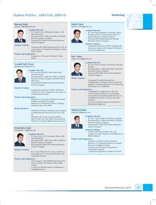 Student Proﬁles : MBA Feb 2009-10                                                                                        Marketing


Bajrang Singh                                                        Rahul Gupta
saharan_b@rediffmail.com                                             pinkcity.rahul@gmail.com
                  Academic Record :                                                      Academic Record :
                  • B.A. from Univ. of Rajasthan, Jaipur with                            • B. Com. from Rajasthan University, Jaipur
                    second division                                                      • Pursuing M.B.A. (Finance) from SMU at
                  • Pursuing M.B.A. (Mkt) from SMU at Skyline                              Skyline Business School, Gurgaon
                    Business School, Gurgaon                                             • Pursuing PGP (Marketing) from Skyline
                  • Pursuing PGP (Mkt) from Skyline Business                               Business School, Gurgaon
                    School, Gurgaon
                                                                                         Summer Training :
Summer Training :                                                                        • Underwent training in HDFC Standard Life
                  • Training with GMR Infrastructure Pvt. Ltd. on                          Insurance, Jaipur on the project of Study of
                    a live project of “Dwell Time Study” at New                            Financial Instruments
                    Delhi Airport
Projects and Assignments :
                  • A project on ‘The use of Internet in Real        Ravi Yadav
                    Estate’                                          yadav.ravi15@gmail.com

                                                                                         Academic Record :
Gorakh Nath Tiwari                                                                       • B. Com. from Lucknow University with ﬁrst
gorakhtiwari21@yahoo.in                                                                    division
                                                                                         • Pursuing M.B.A. (Mkt) from SMU at Skyline
                 Academic Record :                                                         Business School, Gurgaon
                 • B.Com from IGNOU, New Delhi with                                      • Pursuing PGP (Mkt) from Skyline Business
                   second division                                                         School, Gurgaon
                 • Pursuing M.B.A. (Mkt) from SMU at Skyline
                   Business School, Gurgaon with 69% [up to          Winter Training :
                   IIIrd Sem]                                                            •   Completed 8 weeks training from
                 • Pursuing PGP (Mkt) from Skyline Business                                  Confederation of Indian Industry under the
                   School, Gurgaon                                                           guidance of Deputy Director on Connecting
                                                                                             with Indian Inc. at PBD 09
Summer Training :
                 •   Underwent training in ACME Cold Chain           Projects and Assignments :
                     Solution Pvt. Ltd., Gurgaon for six weeks as                      • Completed an Assignment on the Life-
                     a Marketing Executive                                               cycle of wires and how it is turned from
                                                                                         raw material to ﬁnished product by the use
Projects and Assignments :                                                               of different machines in Viney Auto Ltd.,
                  • Research on Consumer Preference towards                              Manesar
                    Cadbury & Nestle Chocolates                                        • A survey to ﬁnd the Impact of Internet on
                  • Research on Production Process of Durga                              Recruitment Agencies
                    Industries Ltd., New Delhi
Work experience :
                 •   Worked with Mayur Industries Ltd, Gurgaon       ShriKant Dubey
                     as Marketing Executive from Jul 03 to Aug       shrikant220@gmail.com
                     05
                 •   Worked with Assent Communications,                                  Academic Record :
                     Bharti Airtel Ltd, New Delhi from Jan 06 to                         • B. Com. from Avadh University, Faizabad
                     Mar 07 as Customer Relationship Executive                           • Pursuing M.B.A. (Mkt) from SMU at Skyline
                                                                                           Business School, Gurgaon
                                                                                         • Pursuing PGP (Mkt) from Skyline Business
                                                                                           School, Gurgaon
Kamlendra Singh
kamlendra111@gmail.com                                                                   Summer Training :
                                                                                         • ACME Cold Chain Solution Pvt. Ltd.,
                 Academic Record :                                                         Gurgaon to study ‘Business Development in
                 • B. Com. from A.P.S University, Rewa with                                Retail Industry’
                   second division                                   Projects and Assignments :
                 • Pursuing M.B.A. (Mkt) from SMU at Skyline                           • A project to study Consumer Buying
                   Business School, Gurgaon                                              Behavior in Toothpaste Industry to analyze
                 • Pursuing PGP (Mkt) from Skyline Business                              the case of Colgate in India
                   School, Gurgaon                                                     • A Survey on the Impact of Internet on
Summer Training :                                                                        Automobile Industry
                 •   K.L.J Town Planners Pvt. Ltd. to study K.L.J.                     • A Market Assignment on Airtel to ﬁnd 4Ps
                     town planners on consumer behavior and
                     marketing research
Projects and Assignments :
                  • A live project with GMR Infrastructure Pvt.
                    Ltd. on Dwell Time Study at New Delhi
                    Airport
                  • A survey to ﬁnd the Impact of Internet on
                    Hospitality Sector




                                                                                                                 Placement Brochure 2010   37
 