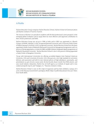 SKYLINE BUSINESS SCHOOL
                    SKYLINE SCHOOL OF COMMUNICATIONS
                    SKYLINE INSTITUTE OF TRAVEL & TOURISM




     A Proﬁle

     Skyline Education Group comprises Skyline Business School, Skyline School of Communications
     and Skyline institute of Travel & Tourism.

     The mission of Skyline is to provide its students with the best professional career prospects in the
     emerging global workplace and to equip them for more effective and organised contribution to
     their chosen professions and ﬁelds.

     Skyline Education Group was set up in 1996 in India and in 2002 was appointed as a Branch
     Campus of MAHE, Manipal, a UGC recognised Deemed University and a University Study Centre
     of Sikkim Manipal University a UGC recognised University. Skyline Business School has also been
     appointed a Study Centre of Maharshi Dayanand University for Management programmes and is in
     process of being appointed as a centre for MBA and BBA Industry Integrated regular programmes of
     Maharshi Dayanand University. Skyline Business School is also in the process of being appointed
     a Study Centre of Bangalore University.

     Tie-up with International Universities for offering accredited degrees from National American
     University, USA and University of Lincoln, UK in the past set a very high standard of curriculum
     delivery and assessment and with its own internal policies of high attendance, punctuality, and
     presentations as part of every course work, the best faculty drawn mostly from IIMA alumni, and
     year round industry interaction, Skyline has set itself apart as an institute of repute and is now
     ranked among the top 65 and “Category A+” Business Schools in India.

     Skyline Business School is now on the verge of expansion and has been allotted a campus of 4
     acres in the Haryana Government’s prestigious RGEC (Rajiv Gandhi Educational City) just 15kms
     from North Delhi.




4   Placement Brochure 2010
 