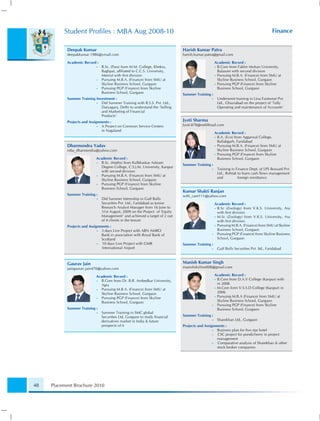 Student Proﬁles : MBA Aug 2008-10                                                                                             Finance


           Deepak Kumar                                                       Harish Kumar Patra
           deepakkumar.1986@ymail.com                                         harish.kumar.patra@gmail.com

           Academic Record :                                                                       Academic Record :
                            •   B.Sc. (Pass) from M.M. College, Khekra,                            • B.Com from Fakhir Mohan University,
                                Baghpat, afﬁliated to C.C.S. University,                             Balasore with second division
                                Meerut with ﬁrst division                                          • Pursuing M.B.A. (Finance) from SMU at
                            •   Pursuing M.B.A. (Finance) from SMU at                                Skyline Business School, Gurgaon
                                Skyline Business School, Gurgaon                                   • Pursuing PGP (Finance) from Skyline
                            •   Pursuing PGP (Finance) from Skyline                                  Business School, Gurgaon
                                Business School, Gurgaon                      Summer Training :
           Summer Training Investment :                                                        •    Underwent training in Lina Footwear Pvt.
                           •  Did Summer Training with R.S.S. Pvt. Ltd.,                            Ltd., Ghaziabad on the project of ‘Tally
                              Daryaganj, Delhi to understand the ‘Selling                           Operating and maintenance of Accounts’
                              and Marketing of Financial
                              Products’
           Projects and Assignments :                                         Jyoti Sharma
                             • A Project on Common Service Centers            Jyoti-878@rediffmail.com
                               in Nagaland
                                                                                                   Academic Record :
                                                                                                   • B.A. (Eco) from Aggarwal College,
                                                                                                     Ballabgarh, Faridabad
           Dharmendra Yadav                                                                        • Pursuing M.B.A. (Finance) from SMU at
           mba_dharmendra@yahoo.com                                                                  Skyline Business School, Gurgaon
                                                                                                   • Pursuing PGP (Finance) from Skyline
                            Academic Record :                                                        Business School, Gurgaon
                            • B.Sc. (Maths) from Kulbhaskar Ashram
                                                                              Summer Training :
                              Degree College, C.S.J.M. University, Kanpur
                                                                                               •    Training in Finance Dept. of LPS Bossard Pvt.
                              with second division
                                                                                                    Ltd., Rohtak to learn cash ﬂows management
                            • Pursuing M.B.A. (Finance) from SMU at
                                                                                                    and          foreign remittance
                              Skyline Business School, Gurgaon
                            • Pursuing PGP (Finance) from Skyline
                              Business School, Gurgaon
                                                                              Kumar Shakti Ranjan
           Summer Training :                                                  with_care111@yahoo.com
                            •   Did Summer Internship in Gulf Bulls
                                Securities Pvt. Ltd., Faridabad as Junior                        Academic Record :
                                Research Analyst Manager from 16 June to                         • B.Sc (Zoology) from V.K.S. University, Ara
                                31st August, 2009 on the Project of ‘Equity                        with ﬁrst division
                                Management’ and achieved a target of 2 out                       • M.Sc (Zoology) from V.K.S. University, Ara
                                of 4 clients in the tenure                                         with ﬁrst division
           Projects and Assignments :                                                            • Pursuing M.B.A. (Finance) from SMU at Skyline

                             • 3 days Live Project with ABN AMRO                                   Business School, Gurgaon
                               Bank in association with Royal Bank of                          •   Pursuing PGP (Finance) from Skyline Business
                               Scotland                                                            School, Gurgaon
                             • 10 days Live Project with GMR                  Summer Training :
                               International Airport                                           •    Gulf Bulls Securities Pvt .ltd., Faridabad



           Gaurav Jain                                                        Manish Kumar Singh
           jaingaurav.jain470@yahoo.com                                       manishskyline008@gmail.com

                            Academic Record :                                                    Academic Record :
                                                                                                 • B.Com from D.A.V College (Kanpur) with
                            • B.Com from Dr. B.R. Ambedkar University,
                              Agra                                                                 in 2008
                                                                                                 • M.Com form V.S.S.D College (Kanpur) in
                            • Pursuing M.B.A. (Finance) from SMU at
                              Skyline Business School, Gurgaon                                     2006
                                                                                                 • Pursuing M.B.A (Finance) from SMU at
                            • Pursuing PGP (Finance) from Skyline
                              Business School, Gurgaon                                             Skyline Business School, Gurgaon
                                                                                               •   Pursuing PGP (Finance) from Skyline
           Summer Training :                                                                       Business School, Gurgaon
                            •   Summer Training in SMC global
                                Securities Ltd, Gurgaon to study ﬁnancial     Summer Training :
                                derivatives market in India & future                           •    Sharekhan Ltd., Gurgaon
                                prospects of it                               Projects and Assignments :
                                                                                                • Business plan for ﬁve star hotel
                                                                                                • CSC project for pondicherry in project
                                                                                                  management
                                                                                                • Comparative analysis of Sharekhan & other
                                                                                                  stock broker companies




48   Placement Brochure 2010
 
