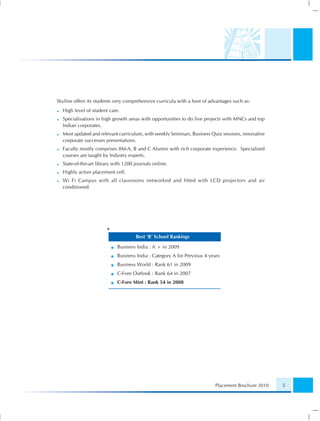 Skyline offers its students very comprehensive curricula with a host of advantages such as:
  High level of student care.
  Specialisations in high growth areas with opportunities to do live projects with MNCs and top
  Indian corporates.
  Most updated and relevant curriculum, with weekly Seminars, Business Quiz sessions, innovative
  corporate successes presentations.
  Faculty mostly comprises IIM-A, B and C Alumni with rich corporate experience. Specialised
  courses are taught by Industry experts.
  State-of-the-art library with 1200 journals online.
  Highly active placement cell.
  Wi Fi Campus with all classrooms networked and fitted with LCD projectors and air
  conditioned.




                       *
                                     Best ‘B’ School Rankings

                            Business India : A + in 2009
                            Business India : Category A for Previous 4 years
                            Business World : Rank 61 in 2009
                            C-Fore Outlook : Rank 64 in 2007
                            C-Fore Mint : Rank 54 in 2008




                                                                          Placement Brochure 2010   5
 