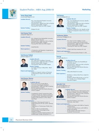 Student Proﬁles : MBA Aug 2008-10                                                                                            Marketing


           Aman Deep Singh                                                      Anil Kumar
           amandsingh87@gmail.com                                               anil.mba2008@rediff.com

           Academic Record :                                                                         Academic Record :
                            •    B.Sc. from Himachal Pradesh University                              •   B.Sc. from Rohilkhand University, Bareilly
                                 with second division                                                    with second division
                            •    Pursuing M.B.A. (Retail) from SMU at Skyline                        •   Pursuing M.B.A. (Mkt) from SMU at Skyline
                                 Business School (SBS), Gurgaon                                          Business School (SBS), Gurgaon
                            •    Pursuing PGP (Mkt) from SBS, Gurgaon                                •   Pursuing PGP (Mkt) from SBS, Gurgaon
           Summer Training :                                                                         Summer Training :
                            •    Religare Pvt.Ltd.                                               •     Brindavan Threads Pvt. Ltd., Bareilly on the
                                                                                                       project of Comparative study of Coca Cola
                                                                                                       vs. Pepsi
           Amit Kumar Patel
           amitpatel013@gmail.co
                                                                                Anshuman Mishra
           Academic Record :                                                    anshumaan1986@gmail.com
                            •    B.Sc. (Biotech) from Barkatullah University,
                                 Bhopal with ﬁrst division                      Academic Record :
                            •    Pursuing M.B.A. (Mkt) from SMU at Skyline                       •       B.A. from V.S.S.D. College, C.S.J.M.
                                 Business School (SBS), Gurgaon                                          University, Kanpur with second division
                            •    Pursuing PGP (Mkt) from SBS Gurgaon                             •       Pursuing M.B.A. (Mkt) from SMU at Skyline
                                                                                                         Business School (SBS), Gurgaon
           Summer Training :                                                                     •       Pursuing PGP (Mkt) from SBS, Gurgaon
                            •    Jindal Rectiﬁer
                                                                                Summer Training :
           Work experience :                                                                     •       ACME Cold Chain Solutions Pvt. Ltd.
                            •    A Production and Operation Assignment on
                                 Facility Management                            Projects and Assignments :
                                                                                                  • TATA Communications-Project (1 mth)

           Amit Kumar Pathak
           pathaksmu@gmail.com                                                  Anurag
                                                                                anuragsmu@yahoo.in
                            Academic Record :
                            • B.Sc. (Bio) from Gorakhpur University                              Academic Record :
                            • Pursuing M.B.A. (Mkt) from SMU at Skyline                          • Graduation in Maths from Bundelkhand
                              Business School (SBS), Gurgaon                                       University, Jhansi
                            • Pursuing PGP (Mkt) from SBS Gurgaon                                • Pursuing M.B.A. (Mkt) from SMU at Skyline

                            Summer Training :                                                      Business School, Gurgaon
                                                                                                 • Pursuing PGP (Mkt) from Skyline Business
                            • Six weeks training in Aditya Birla Retail
                              Ltd., Delhi                                                          School, Gurgaon

           Projects and Assignments :                                           Summer Training :
                             • Project on Capacity Analysis of Terminal                          •       Aditya Birla Retail for 6 weeks
                               at International Airport with GMR India          Work experience :
                               Pvt. Ltd.                                                         •       Worked as a Sahara India Parivar Agent for
                                                                                                         two years
                                                                                                 •       Worked in Planet Help Society, an N.G.O.
           Amit Kumar Sharma                                                                             for 2 months on an Underprivileged
           amit6493@hotmail.com                                                                          Education Program
                                Academic Record :
                                • B.Com (Pass) from Vinoba Bhave
                                                                                Aparajita Vats
                                  University, Hazaribagh, Jharkhand
                                                                                vats_aparajita@yahoo.co.in
                                • Pursuing M.B.A. (Mkt) from SMU at Skyline
                                                                                pranjul.angel@gmail.com
                                  Business School, Gurgaon
                                • Pursuing PGP (Mkt) from Skyline Business
                                                                                                 Academic Record :
                                  School, Gurgaon                                                •  B.com. (Hons) Business Administration from
           Summer Training :                                                                        Maharani College, University of Rajasthan
                            •    Completed Six Week Training from Steel                          •  Pursuing M.B.A. (Mkt) from SMU at Skyline
                                 Authority Of India Ltd., Bokaro, Jharkhand                         Business School, Gurgaon
                                 to understand the ‘Marketing of Secondary                       •  Pursuing PGP (Mkt) from Skyline Business
                                 Products & By-products at SAIL, Bokaro                             School, Gurgaon
                                 Steel Plant’                                   Summer Training :
           Projects and Assignments :                                                            •       Namyoho Products: Arun Colors
                             • Production, Planning and Control’ in                                      Chemicals, New Delhi
                               Pragati Electrocom (P) Ltd. at IMT, Manesar,     Projects and Assignments :
                               Gurgaon                                                            • 1 week Live Project with GMR on Capacity
                             • Assignment on ‘Positioning of Pudin Hara                             Volume Survey
                               vs. Eno’                                                           • 1 week Live Project Survey with GMR for
                             • Project on the Use of Information                                    Exports and Imports
                               Communication Technology at Max                                    • 45 days project with GNG Group as
                               Hospital, Gurgaon                                                    Corporate Communicator
                             • Assignment on Indian Banking Industry and
                               breakthrough Changes taking place in it



54   Placement Brochure 2010
 