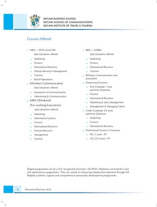 SKYLINE BUSINESS SCHOOL
                      SKYLINE SCHOOL OF COMMUNICATIONS
                      SKYLINE INSTITUTE OF TRAVEL & TOURISM




     Courses Offered


        MBA + PGPs (Level I/II)                           BBA + GDBM
            Specialisations offered                           Specialisations offered
            Marketing                                         Marketing
            Finance                                           Finance
            International Business                            International Business
            Human Resource Management                         Tourism
            Tourism                                       BA-Mass Communication and
            Retail Operations                             Journalism

        MA-Mass Communication                             Professional Courses

            Specialisations offered                           Post Graduate 1 year
                                                              part-time Diplomas
            Journalism & Communication
                                                              Finance
            Advertising & Communication
                                                              International Business
        MBA (Weekend)
                                                              Marketing & Sales Management
        (For working Executives)                              Management & Managing Talent
            Specialisations offered                       Under Graduate 2/3 years
            Marketing                                     part-time Diplomas
            Information Systems                               Marketing
            Finance                                           Finance
            International Business                            International Business
            Human Resource                                Professional Course in Tourisum
            Management                                        PG (1 year) - PT
            Tourism                                           UG (2/3 years) - PT




     Degree programmes are of a UGC recognized university. The PGPs / Diplomas are Institute’s own
     and autonomous programmes. They are aimed at enhancing employment potential through full
     ﬂedged academic support and comprehensive personality development programmes.




6   Placement Brochure 2010
 