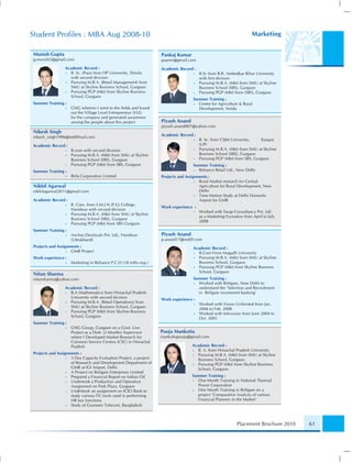 Student Proﬁles : MBA Aug 2008-10                                                                                   Marketing

Munish Gupta                                                       Pankaj Kumar
g.munish5@gmail.com                                                paamri@gmail.com
                 Academic Record :                                 Academic Record :
                 • B. Sc. (Pass) from HP University, Shimla                        •   B.Sc from B.R. Ambedkar Bihar University
                   with second division                                                with ﬁrst division
                 • Pursuing M.B.A. (Retail Management) from                        •   Pursuing M.B.A. (Mkt) from SMU at Skyline
                   SMU at Skyline Business School, Gurgaon                             Business School (SBS), Gurgaon
                 • Pursuing PGP (Mkt) from Skyline Business                        •   Pursuing PGP (Mkt) from (SBS), Gurgaon
                   School, Gurgaon
                                                                                   Summer Training :
Summer Training :                                                                  • Centre for Agriculture & Rural
                 •   GNG wherein I went to the ﬁelds and found                       Development, Noida
                     out the Village Level Entrepreneur (VLE)
                     for the company and generated awareness
                     among the people about this project           Piyush Anand
                                                                   piyush.anand007@yahoo.com
Nikesh Singh
nikesh_singh1996@rediffmail.com                                    Academic Record :
                                                                                   •   B. Sc. from CSJM University,    Kanpur
Academic Record :                                                                      (UP)
                 •   B.com with second division                                    •   Pursuing M.B.A. (Mkt) from SMU at Skyline
                 •   Pursuing M.B.A. (Mkt) from SMU at Skyline                         Business School (SBS), Gurgaon
                     Business School (SBS), Gurgaon                                •   Pursuing PGP (Mkt) from SBS, Gurgaon
                 •   Pursuing PGP (Mkt) from SBS, Gurgaon                          Summer Training :
Summer Training :                                                                  • Reliance Retail Ltd., New Delhi
                 •   Birla Corporation Limited                     Projects and Assignments :
                                                                                     • Rural Market research for Central
Nikhil Agarwal                                                                         Agriculture for Rural Development, New
nikhilagarwal2011@gmail.com                                                            Delhi
                                                                                     • Time Motion Study at Delhi Domestic
Academic Record :                                                                      Airport for GMR
                 •   B. Com. from S.M.J.N (P.G) College,
                                                                   Work experience :
                     Haridwar with second division
                                                                                   •   Worked with Swap Consultancy Pvt. Ltd.
                 •   Pursuing M.B.A. (Mkt) from SMU at Skyline
                                                                                       as a Marketing Exceutive from April to July
                     Business School (SBS), Gurgaon
                                                                                       2008
                 •   Pursuing PGP (Mkt) from SBS Gurgaon
Summer Training :
                 •   Anchor Electricals Pvt. Ltd., Haridwar        Piyush Anand
                     (Uttrakhand)                                  p.anand17@rediff.com
Projects and Assignments :                                                         Academic Record :
                  • GMR Project                                                    • B.Com From Magadh University
Work experience :                                                                  • Pursuing M.B.A. (Mkt) from SMU at Skyline
                 •   Marketing in Reliance P.C.O (18 mths exp.)                      Business School, Gurgaon
                                                                                   • Pursuing PGP (Mkt) from Skyline Business
                                                                                     School, Gurgaon
Nitun Sharma
nitunsharma@yahoo.com                                                              Summer Training :
                                                                                   • Worked with Religare, New Delhi to
                 Academic Record :                                                   understand the ‘Selection and Recruitment
                 • B.A (Mathematics) from Himachal Pradesh                           in Religare investment banking’
                   University with second division                 Work experience :
                 • Pursuing M.B.A. (Retail Operations) from                        •   Worked with Vision Unlimited from Jan.
                   SMU at Skyline Business School, Gurgaon                             2006 to Feb. 2008
                 • Pursuing PGP (Mkt) from Skyline Business                        •   Worked with Infovision from June 2004 to
                   School, Gurgaon                                                     Oct. 2005
Summer Training :
                 •   GNG Group, Gurgaon on a Govt. Live
                     Project as a Distt. (2 Months) Supervisor     Pooja Mankotia
                     where I Developed Market Research for         mankotiapooja@gmail.com
                     Common Service Centres (CSC) in Himachal
                     Pradesh                                                       Academic Record :
                                                                                   •  B. A. from Himachal Pradesh University
Projects and Assignments :                                                         •  Pursuing M.B.A. (Mkt) from SMU at Skyline
                  • 3 Day Capacity Evaluation Project, a project                      Business School, Gurgaon
                    of Research and Development Department of                      •  Pursuing PGP (Mkt) from Skyline Business
                    GMR at IGI Airport, Delhi                                         School, Gurgaon
                  • A Project on Religare Enterprises Limited
                  • Prepared a Financial Report on Indian Oil                      Summer Training :
                  • Undertook a Production and Operation                           • One Month Training in National Thermal
                    Assignment on Park Plaza, Gurgaon                                Power Corporation
                  • Undertook an assignment on ICICI Bank to                       • One Month Training in Religare on a
                    study various ITC tools used in performing                       project ‘Comparative Analysis of various
                    HR key functions                                                 Financial Planners in the Market’
                  • Study of Grameen Telecom, Bangladesh



                                                                                                            Placement Brochure 2010   61
 