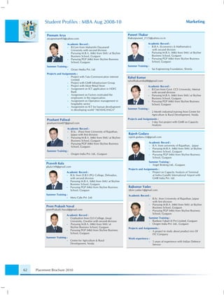 Student Proﬁles : MBA Aug 2008-10                                                                                  Marketing


           Poonam Arya                                                    Puneet Thakur
           aryapoonam93@yahoo.com                                         thakurpuneet_2125@yahoo.co.in

                           Academic Record :                                               Academic Record :
                           • B.Com from Maharishi Dayanand                                 • B.B.A. (Economics & Mathematics)
                             University with second division                                  with second division
                           • Pursuing M.B.A. (Mkt) from SMU at Skyline                     • Pursuing M.B.A. (Mkt) from SMU at Skyline
                             Business School, Gurgaon                                        Business School, Gurgaon
                           • Pursuing PGP (Mkt) from Skyline Business                      • Pursuing PGP (Mkt) from Skyline Business
                             School, Gurgaon                                                 School, Gurgaon
           Summer Training :                                              Summer Training :
                           •   Octan Media Pvt. Ltd.                                       •   Sai Engineering Foundation, Shimla
           Projects and Assignments :
                             • Project with Tata Communication internet   Rahul Kumar
                               Limited                                    rahulthakurmba88@gmail.com
                             • Project with GMR Infrastructure Group
                             • Project with More Retail Store                              Academic Record :
                             • Assignment on ICT application in HDFC                       • B.Com from Govt. CCS University, Meerut
                               Bank                                                          with second division
                             • Assignment on Factors motivated the                         • Pursuing M.B.A. (Mkt) from SMU at Skyline
                               employees in the organization.                                Business School, Gurgaon
                             • Assignment on Operation management in                       • Pursuing PGP (Mkt) from Skyline Business
                               hospitality sector                                            School, Gurgaon
                             • Assignment on ICT for human development
                               in developing world “AKASHGANGA”           Summer Training :
                                                                                           •   2 Month industrial training from Centre for
                                                                                               Agriculture & Rural Development, Noida
           Prashant Paliwal                                               Projects and Assignments :
           prashant.time07@gmail.com                                                        • 3 day live project with GMR on Capacity
                                                                                              Analysis
                           Academic Record :
                           • B.Sc. (Pass) from University of Rajasthan,
                             Jaipur with ﬁrst division                    Rajesh Godara
                           • Pursuing M.B.A. (Mkt) from SMU at Skyline    rajesh.godara.22@gmail.com
                             Business School, Gurgaon
                           • Pursuing PGP (Mkt) from Skyline Business                      Academic Record :
                             School, Gurgaon                                               • B.A. from university of Rajasthan, Jaipur
                                                                                           • Pursuing M.B.A. (Mkt) from SMU at Skyline
           Summer Training :                                                                 Business School, Gurgaon
                           •   Oxigen India Pvt. Ltd., Gurgaon                             • Pursuing PGP (Mkt) from Skyline Business
                                                                                             School, Gurgaon
                                                                                           Summer Training :
           Pravesh Kala                                                                    • Angel Broking Ltd., Gurgaon
           pkala149@gmail.com
                                                                          Projects and Assignments :
                           Academic Record :                                                • Project on Capacity Analysis of Terminal
                           • B.Sc from D.B.S (PG) College, Dehradun,                          at Indira Gandhi International Airport with
                             with second division                                             GMR India Pvt. Ltd.
                           • Pursuing M.B.A. (Mkt) from SMU at Skyline
                             Business School, Gurgaon
                           • Pursuing PGP (Mkt) from Skyline Business     Rajkumar Yadav
                             School, Gurgaon                              rjkmr.yadav1@gmail.com
           Summer Training :                                              Academic Record :
                           •   Meru Cabs Pvt .Ltd.                                         •   B.Sc. from University of Rajasthan, Jaipur
                                                                                               with ﬁrst division
                                                                                           •   Pursuing M.B.A. (Mkt) from SMU at Skyline
           Prem Prakash Naval                                                                  Business School, Gurgaon
           premPrakash.Naval@gmail.com                                                     •   Pursuing PGP (Mkt) from Skyline Business
                                                                                               School, Gurgaon
                           Academic Record :
                           • Graduation from GLS College, Jiwaji                           Summer Training :
                             University, Gwalior with second division                      • Ranbow Fabart (I) Pvt Limited, Gurgaon
                           •  Pursuing M.B.A. (Mkt) from SMU at                            • Oxigen India Pvt. Ltd., Gurgaon
                             Skyline Business School, Gurgaon             Projects and Assignments :
                           • Pursuing PGP (Mkt) from Skyline Business                       • A project to study about product mix Of
                             School, Gurgaon                                                  ITC Company
           Summer Training :                                              Work experience :
                           •   Centre for Agriculture & Rural                              •   5 years of experience with Indian Defence
                               Development, Noida                                              Service




62   Placement Brochure 2010
 