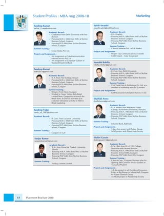 Student Proﬁles : MBA Aug 2008-10                                                                                      Marketing


           Sandeep Kumar                                                    Satish Awasthi
           sachin_11sep@yahoo.com                                           awasthi.satish@rediffmail.com

                           Academic Record :                                                      Academic Record :
                           •  Graduation from Delhi University with ﬁrst                          • B.A. (English)
                              division                                                            • Pursuing M.B.A. (Mkt) from SMU at Skyline
                           •  Pursuing M.B.A. (Mkt) from SMU at Skyline                             Business School, Gurgaon
                              Business School, Gurgaon                                            • Pursuing PGP (Mkt) from Skyline Business
                           •  Pursuing PGP (Mkt) from Skyline Business                              School, Gurgaon
                              School, Gurgaon                                                     Summer Training :
           Summer Training :                                                                  •     Calance Software Pvt. Ltd. (6 Weeks)
                           •    Octan Media Pvt. Ltd.                       Projects and Assignments :
           Projects and Assignments :                                                         • Project-Tata Communications (1 month
                             • An Assignment on Tata Communication                            • GMR Airport - 3 day live project
                               Internet Service Pvt. Ltd
                             • An Assignment on Corporate Culture of
                               Standard Chartered Bank                      Saurabh Rohilla
                                                                            rohilla.rohilla1@gmail.com

           Sandeep Kumar                                                                          Academic Record :
           srathi2011@gmail.com                                                                   • B. Com. from Delhi University
                                                                                                  • Pursuing M.B.A. (Mkt) from SMU at Skyline
                           Academic Record :                                                        Business School, Gurgaon
                           •  B. A. From Ahir College, Rewari                                     • Pursuing PGP (Mkt) from Skyline Business
                           •  Pursuing M.B.A. (Mkt) from SMU at Skyline                             School, Gurgaon
                              Business School, Gurgaon                                            Summer Training :
                           •  Pursuing PGP (Mkt) from Skyline Business                        •    ZAK Trade Fairs & Exhibitions Pvt. Ltd. as a
                              School, Gurgaon                                                      member of marketing team for 2 months
                           Summer Training :                                Projects and Assignments :
                           • Reliance Fresh Store, Gurgaon                                    • GMR-Consumer Satisfaction Survey (1 wk)
                           • Worked in ‘More’ Aditya Birla Retail
                             Limited Store, Gurgaon to re-launch the
                             Retail store, its D to D Activities & its      Shaiffali Arora
                             customer interaction activity in NCR in        shaiffaliarora@gmail.com
                             Retail marketing
                                                                                                  Academic Record :
                                                                                                  • B. A. (Maths) from Maharana Pratap

           Sandeep Yadav                                                                            College, Kurukshetra University, Haryana
           sandy_yd_1987@yahoo.com                                                                • Pursuing M.B.A. (Mkt) from SMU at Skyline
                                                                                                    Business School, Gurgaon
           Academic Record :                                                                      • Pursuing PGP (Mkt) from Skyline Business
                           •    B. Com. From Lucknow University                                     School, Gurgaon
                           •    Pursuing M.B.A. (Mkt) from SMU at Skyline   Summer Training :
                                Business School, Gurgaon                                      •    IndusInd Bank, Bathinda
                           •    Pursuing PGP (Mkt) from Skyline Business
                                School, Gurgaon                             Projects and Assignments :
                                                                                              • 5 days live project with Future Group
           Summer Training :                                                                  • NGO project with Planet Help Society
                           •    Gurgaon on Call


            Sanjay Kumar                                                    Shalini Gusain
                                                                            shalinigusain13@gmail.com
            sanjayksharma03gmail.com
                                                                                                  Academic Record :
                            Academic Record :
                                                                                                  • B. Sc. (Bio) from D.A.V. PG College,
                            •  B.Sc. from Himachal Pradesh University,
                                                                                                    Dehradun with second division
                               Shimla
                                                                                                  • Pursuing M.B.A. (Mkt) from SMU at Skyline
                            •  Pursuing M.B.A. (Mkt) from SMU at Skyline
                                                                                                    Business School (SBS), Gurgaon
                               Business School, Gurgaon
                                                                                                  • Pursuing PGP (Mkt) from SBS, Gurgaon
                            •  Pursuing PGP (Mkt) from Skyline Business
                               School, Gurgaon                                                    Summer Training :
                                                                                              •    Calance Corp., Gurgaon: Business plan for
            Summer Training :
                                                                                                   opening 200 Common Service Centers in
                            •   Ambuja cement Limited
                                                                                                   Arunachal Pradesh
                                                                            Projects and Assignments :
                                                                                              • A 6 day project to sell Accidental Insurance
                                                                                                Policy at Big Bazaar in Sahara Mall, Gurgaon
                                                                                                for Future Generali Group
                                                                                              • An NGO project in Planet Help Society




64   Placement Brochure 2010
 