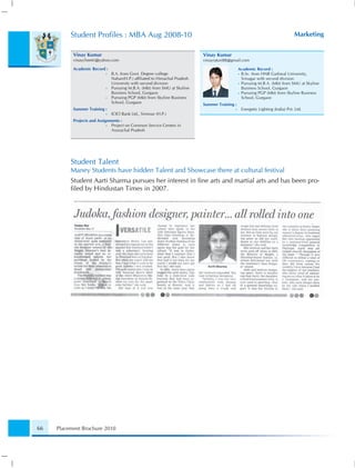 Student Proﬁles : MBA Aug 2008-10                                                                                    Marketing

           Vinay Kumar                                                     Vinay Kumar
           vinaycheetri@yahoo.com                                          vinayraturi88@gmail.com

           Academic Record :                                                                   Academic Record :
                           •   B.A. from Govt. Degree college                                  • B.Sc. from HNB Garhwal University,
                               Nahan(H.P.) afﬁliated to Himachal Pradesh                         Srinagar with second division
                               University with second division                                 • Pursuing M.B.A. (Mkt) from SMU at Skyline
                           •   Pursuing M.B.A. (Mkt) from SMU at Skyline                         Business School, Gurgaon
                               Business School, Gurgaon                                        • Pursuing PGP (Mkt) from Skyline Business
                           •   Pursuing PGP (Mkt) from Skyline Business                          School, Gurgaon
                               School, Gurgaon
                                                                           Summer Training :
           Summer Training :                                                               •    Energetic Lighting (India) Pvt. Ltd.
                           •   ICICI Bank Ltd., Sirmour (H.P.)
           Projects and Assignments :
                             • Project on Common Service Centers in
                               Arunachal Pradesh




          Student Talent
          Maney Students have hidden Talent and Showcase there at cultural festival
          Student Aarti Sharma pursues her interest in ﬁne arts and martial arts and has been pro-
          ﬁled by Hindustan Times in 2007.




66   Placement Brochure 2010
 