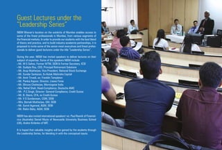 Guest Lectures under the
“Leadership Series”
NISM Bhavan’s location on the outskirts of Mumbai enables access to
some of the finest professionals in Mumbai, from various segments of
the financial markets. In order to provide our students with the best blend
of theory and practice, and to build industry-academia partnerships, it is
proposed to invite some of the senior-most executives and finest profes-
sionals to deliver guest lecturers under the title “Leadership Series”.
During the year, NISM has invited speakers to deliver lectures on their
subject of expertise. Some of the speakers NISM include:
• Mr. M S Sahoo, Former WTM, SEBI & Former Secretary, ICSI
• Mr. Sudipto Roy, CEO, Principal Retirement Solutions
• Mr. Arup Mukherjee, Vice President, National Stock Exchange
• Mr. Sundar Sankaran, Ex-Kotak Mahindra Capital
• Mr. Amit Trivedi, ex- Franklin Templeton
• Mr. Pankaj Kapoor, Director, Liases Foras
• Mr. Dhruva Chatterjee, Morningstar India
• Ms. Nehal Shah, Head-Compliance, Deutsche AMC
• Mr. P.C.Singh, Director- General Compliance, Credit Suisse
• Mr. B. Deora, CFA, ex Credit-Suisse
• Mr. V S Sundaresan, CGM, SEBI
• Mrs. Barnali Mukherjee, GM, SEBI
• Mr. Sumit Agarwal, AGM, SEBI
• Mr. Robin Baby, AGM, SEBI
NISM has also invited international speakers' viz. Paul Resnik of Finamet-
rica (Australia) Daniel Muzio of Newcastle University Business School
(UK), Andrei Kirilenko of MIT.
It is hoped that valuable insights will be gained by the students through
the Leadership Series, for blending in with the conceptual inputs.
 