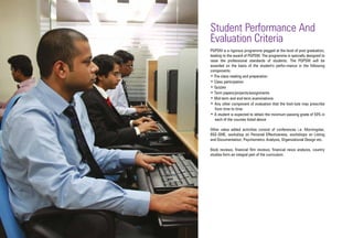 Student Performance And
Evaluation Criteria
PGPSM is a rigorous programme pegged at the level of post graduation,
leading to the award of PGPSM. The programme is specially designed to
raise the professional standards of students. The PGPSM will be
awarded on the basis of the student's perfor-mance in the following
components:
• Pre-class reading and preparation
• Class participation
• Quizzes
• Term papers/projects/assignments
• Mid-term and end-term examinations
• Any other component of evaluation that the Insti-tute may prescribe
from time to time
• A student is expected to obtain the minimum passing grade of 50% in
each of the courses listed above
Other value added activities consist of conferences i.e. Morningstar,
BSE-SME, workshop on Personal Effectiveness, workshops on Listing
and Documentation, Psychometric Analysis, Organizational Design etc.
Book reviews, financial film reviews, financial news analysis, country
studies form an integral part of the curriculum.
 