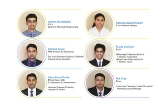 Abhinav Rao Nadipally
B.B.A.
Diploma in Planning & Enterprenurship
Aishwarya Ganesh Kulkarni
B.Com (Financial Markets)
Abhishek Anand
MBA (Finance), B.E (Electronics)
One Touch Investment Solutions (13 Months)
Financial Service Consultant
Aditya Kumar Pandey
M.Tech (Hons.) VLSI,
B.E (Electronics & Communication)
• Assistant Professor-24 Months,
• Lecturer-18 Months
Akshay Vijay Dani
B.Com
•Abhyudaya Co-Operative Bank Ltd
(5 Months): Student Clerk
•Genex Financial Services Pvt.Ltd
(4 Months): Trainee
Alok Singh
B.Com
•John Lewis Partnership, London (28 months):
Warehouse Assistant Manager
 