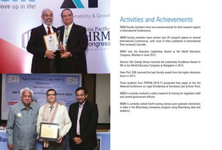 Activities and Achievements
NISM faculty members have won several awards for their research papers
in International Conferences.
NISM faculty members have written over 25 research papers at several
International Conferences, with most of them published in International
Peer-reviewed Journals.
NISM won the Business Leadership Award at the World Education
Congress, Mumbai in June 2012.
Director Shri Sandip Ghose received the Leadership Excellence Award in
HR at the World Education Congress at Bangalore in 2013.
Dean Prof. SRK received the best faculty award from the higher education
forum in 2013.
Three students from PGPSM 2014-15 presented their paper at the 3rd
National Conference on Legal Scholarship at Symbosis Law School, Pune.
NISM is actively involved in policy research & training for regulatory staff
and central government officers.
NISM is currently ranked fourth among various post graduate institutions
in India in the Bloomberg champions program using Bloomberg data and
analytics .
 