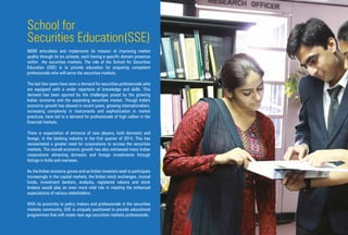 School for
Securities Education(SSE)
NISM articulates and implements its mission of improving market
quality through its six schools, each having a specific domain presence
within the securities markets. The role of the School for Securities
Education (SSE) is to provide education for preparing competent
professionals who will serve the securities markets.
The last few years have seen a demand for securities professionals who
are equipped with a wider repertoire of knowledge and skills. This
demand has been spurred by the challenges posed by the growing
Indian economy and the expanding securities market. Though India's
economic growth has slowed in recent years, growing internationalism,
increasing complexity in instruments and sophistication in market
practices, have led to a demand for professionals of high caliber in the
financial markets.
There is expectation of entrance of new players, both domestic and
foreign, in the banking industry in the first quarter of 2014. This has
necessitated a greater need for corporations to access the securities
markets. The overall economic growth has also witnessed many Indian
corporations attracting domestic and foreign investments through
listings in India and overseas.
As the Indian economy grows and as Indian investors seek to participate
increasingly in the capital markets, the Indian stock exchanges, mutual
funds, investment bankers, analysts, registered valuers and stock
brokers would play an even more vital role in meeting the enhanced
expectations of various stakeholders.
With its proximity to policy makers and professionals in the securities
markets community, SSE is uniquely positioned to provide educational
programmes that will create new age securities markets professionals.
 