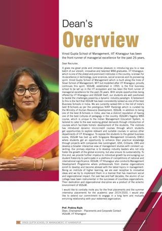 Dear Recruiter,
It gives me great pride and immense pleasure in introducing you to a new
batch of our vibrant, innovative and talented MBA graduates. IIT Kharagpur,
which is one of the oldest and prominent institutes in the country, is known for
its excellence in technology, pure sciences, social sciences and its pioneering
spirit. Vinod Gupta School of Management which is built along the lines of
Sloan School of Management, MIT but modelled after IIT Kharagpur, proudly
continues this spirit. VGSoM, established in 1993, is the first business
school to be set up in the IIT ecosystem and has been the front runner of
managerial excellence for the past 26 years. With ample opportunities being
offered by IIT Kharagpur and VGSoM itself, our students are well positioned
to tackle the challenges posed by a dynamic industry paradigm. A testament
to this is the fact that VGSoM has been consistently ranked as one of the best
Business Schools in India. We are currently ranked 6th in the list of India’s
best B-Schools as per the prestigious NIRF Rankings which is curated by
the Ministry of Human Resource Development. VGSoM, in addition to being
one of the best B-Schools in India, also has a distinct reputation of having
one of the best cultures of pedagogy in the country. VGSoM’s flagship MBA
course, which is unique to the Indian Management Education System, is
tailored to cater to the ever evolving global demands through introduction of
courses which facilitate holistic development of the students. The institute
has introduced dynamic micro-credit courses through which students
get opportunities to explore relevant and suitable courses in various other
departments of IIT Kharagpur. To expose the students to the global business
scene, VGSoM has tied up with Singapore Management University (SMU)
where students get an opportunity to enhance their practical knowledge
through projects with companies like Lendingkart, GSK, Citibank, DBS and
develop a broader interactive view of management studies with constant up-
skilling. Our primary objective is to develop industry leaders who not only
foster the growth of the global economy, but also ensure its sustainability. To
this end, we provide further impetus to individual growth by encouraging our
student fraternity to participate in a plethora of competitions of national and
international significance. VGSoM, IIT Kharagpur also conducts Management
Development Programme where professionals from diverse organizations
enroll to develop and become abreast with the latest topics in management.
Being an institute of higher learning, we are ever receptive to innovative
ideas and we try to implement them in a manner that has maximum social
and organizational impact. For over two and half decades, the alumni of our
college have been instrumental in the successes of countless organizations.
Their dedication and organizational discipline are a product of the eclectic
environment of VGSoM.
I would like to cordially invite you for the final placements and the summer
internship placements for the academic year 2019-2020. I would also
like to extend our commitment to engage in a long term and mutually
enriching relationship with your esteemed organization.
Prof. Prabina Rajib
Dean, Chairperson - Placements and Corporate Contact
VGSoM, IIT Kharagpur
Vinod Gupta School of Management, IIT Kharagpur has been
the front runner of managerial excellence for the past 26 years.
Dean’s
Overview
VINOD GUPTA SCHOOL OF MANAGEMENT, IIT KHARAGPUR02
 