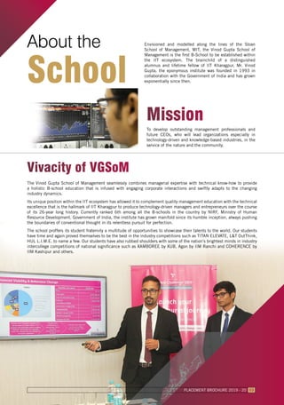About the
School
Envisioned and modelled along the lines of the Sloan
School of Management, MIT, the Vinod Gupta School of
Management is the first B-School to be established within
the IIT ecosystem. The brainchild of a distinguished
alumnus and lifetime fellow of IIT Kharagpur, Mr. Vinod
Gupta, the eponymous institute was founded in 1993 in
collaboration with the Government of India and has grown
exponentially since then.
To develop outstanding management professionals and
future CEOs, who will lead organizations especially in
technology-driven and knowledge-based industries, in the
service of the nature and the community.
Mission
Vivacity of VGSoM
The Vinod Gupta School of Management seamlessly combines managerial expertise with technical know-how to provide
a holistic B-school education that is infused with engaging corporate interactions and swiftly adapts to the changing
industry dynamics.
Its unique position within the IIT ecosystem has allowed it to complement quality management education with the technical
excellence that is the hallmark of IIT Kharagpur to produce technology-driven managers and entrepreneurs over the course
of its 26-year long history. Currently ranked 6th among all the B-schools in the country by NIRF, Ministry of Human
Resource Development, Government of India, the institute has grown manifold since its humble inception, always pushing
the boundaries of conventional thought in its relentless pursuit for perfection.
The school proffers its student fraternity a multitude of opportunities to showcase their talents to the world. Our students
have time and again proved themselves to be the best in the industry competitions such as TITAN ELEVATE, L&T OutThink,
HUL L.I.M.E. to name a few. Our students have also rubbed shoulders with some of the nation’s brightest minds in industry
intercollege competitions of national significance such as XAMBOREE by XUB, Agon by IIM Ranchi and COHERENCE by
IIM Kashipur and others.
PLACEMENT BROCHURE 2019 - 20 03
 