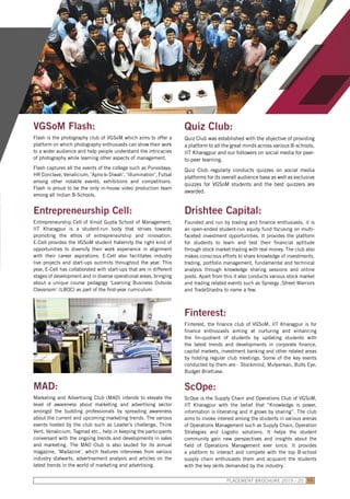 ScOpe:
ScOpe is the Supply Chain and Operations Club of VGSoM,
IIT Kharagpur with the belief that “Knowledge is power,
information is liberating and it grows by sharing”. The club
aims to invoke interest among the students in various arenas
of Operations Management such as Supply Chain, Operation
Strategies and Logistic solutions. It helps the student
community gain new perspectives and insights about the
field of Operations Management ever since. It provides
a platform to interact and compete with the top B-school
supply chain enthusiasts them and acquaint the students
with the key skills demanded by the industry.
Quiz Club:
Quiz Club was established with the objective of providing
a platform to all the great minds across various B-schools,
IIT Kharagpur and our followers on social media for peer-
to-peer learning.
Quiz Club regularly conducts quizzes on social media
platforms for its overall audience base as well as exclusive
quizzes for VGSoM students and the best quizzers are
awarded.
Drishtee Capital:
Founded and run by trading and finance enthusiasts, it is
an open-ended student-run equity fund focusing on multi-
faceted investment opportunities. It provides the platform
for students to learn and test their financial aptitude
through stock market trading with real money. The club also
makes conscious efforts to share knowledge of investments,
trading, portfolio management, fundamental and technical
analysis through knowledge sharing sessions and online
posts. Apart from this it also conducts various stock market
and trading related events such as Synergy ,Street Warriors
and TradeShastra to name a few.
Finterest:
Finterest, the finance club of VGSoM, IIT Kharagpur is for
finance enthusiasts aiming at nurturing and enhancing
the fin-quotient of students by updating students with
the latest trends and developments in corporate finance,
capital markets, investment banking and other related areas
by holding regular club meetings. Some of the key events
conducted by them are - Stockmind, Mulyankan, Bulls Eye,
Budget Briefcase.
MAD:
Marketing and Advertising Club (MAD) intends to elevate the
level of awareness about marketing and advertising sector
amongst the budding professionals by spreading awareness
about the current and upcoming marketing trends. The various
events hosted by the club such as Leader’s challenge, Think
Vent, Venalicium, Tagmad etc., help in keeping the participants
conversant with the ongoing trends and developments in sales
and marketing. The MAD Club is also lauded for its annual
magazine, ‘Madazine’, which features interviews from various
industry stalwarts, advertisement analysis and articles on the
latest trends in the world of marketing and advertising.
VGSoM Flash:
Flash is the photography club of VGSoM which aims to offer a
platform on which photography enthusiasts can show their work
to a wider audience and help people understand the intricacies
of photography while learning other aspects of management.
Flash captures all the events of the college such as Purvodaya,
HR Conclave, Venalicium, ‘Apno ki Diwali’, ‘Illumination’, Futsal
among other notable events, exhibitions and competitions.
Flash is proud to be the only in-house video production team
among all Indian B-Schools.
Entrepreneurship Cell:
Entrepreneurship Cell of Vinod Gupta School of Management,
IIT Kharagpur is a student-run body that strives towards
promoting the ethos of entrepreneurship and innovation.
E-Cell provides the VGSoM student fraternity the right kind of
opportunities to diversify their work experience in alignment
with their career aspirations. E-Cell also facilitates industry
live projects and start-ups summits throughout the year. This
year, E-Cell has collaborated with start-ups that are in different
stages of development and in diverse operational areas, bringing
about a unique course pedagogy ‘Learning Business Outside
Classroom’ (LBOC) as part of the first-year curriculum.
PLACEMENT BROCHURE 2019 - 20 55
 