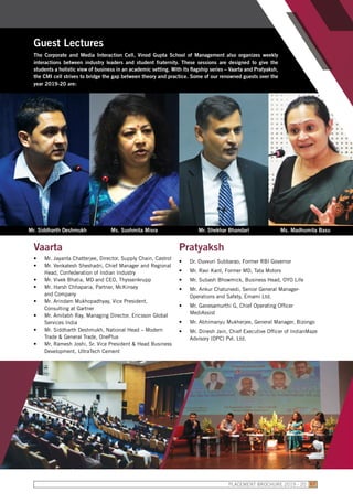 Guest Lectures
The Corporate and Media Interaction Cell, Vinod Gupta School of Management also organizes weekly
interactions between industry leaders and student fraternity. These sessions are designed to give the
students a holistic view of business in an academic setting. With its flagship series – Vaarta and Pratyaksh,
the CMI cell strives to bridge the gap between theory and practice. Some of our renowned guests over the
year 2019-20 are:
Vaarta
•	 Mr. Jayanta Chatterjee, Director, Supply Chain, Castrol
•	 Mr. Venkatesh Sheshadri, Chief Manager and Regional
Head, Confederation of Indian Industry
•	 Mr. Vivek Bhatia, MD and CEO, Thyssenkrupp
•	 Mr. Harsh Chhaparia, Partner, McKinsey
and Company
•	 Mr. Arindam Mukhopadhyay, Vice President,
Consulting at Gartner
•	 Mr. Amitabh Ray, Managing Director, Ericsson Global
Services India
•	 Mr. Siddharth Deshmukh, National Head – Modern
Trade & General Trade, OnePlus
•	 Mr. Ramesh Joshi, Sr. Vice President & Head Business
Development, UltraTech Cement
Pratyaksh
•	 Dr. Duvvuri Subbarao, Former RBI Governor
•	 Mr. Ravi Kant, Former MD, Tata Motors
•	 Mr. Subash Bhowmick, Business Head, OYO Life
•	 Mr. Ankur Chaturvedi, Senior General Manager-
Operations and Safety, Emami Ltd.
•	 Mr. Ganesamurthi G, Chief Operating Officer
MediAssist
•	 Mr. Abhimanyu Mukherjee, General Manager, Bizongo
•	 Mr. Dinesh Jain, Chief Executive Officer of IndianMaze
Advisory (OPC) Pvt. Ltd.
Mr. Siddharth Deshmukh Ms. Sushmita Misra Mr. Shekhar Bhandari Ms. Madhumita Basu
PLACEMENT BROCHURE 2019 - 20 57
 