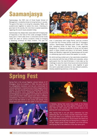 Saamanjasya
Saamanjasya, the CSR club of Vinod Gupta School of
Management, constantly strives to bring harmony in society.
The goal of the team is to bring the corporates, NGOs, and
academicians together to realize this vision. Intending to
give back to the society, the club tries to spread awareness
regarding the social issues prevalent today.
Saamanjasya has always been associated with bringing rays
of happiness in the lives of the under privileged children.
Every year a T-shirt sales drive is conducted and the funds
raised are used on various occasions aimed at bringing
a deserving childhood for these children. This year the club, in association with Indigo Paints, took the initiative
to paint the Hijli Primary School inside the IIT Kharagpur
campus. Saamanjasya celebrates each Diwali with these
kids, spreading smiles on their faces. It also organizes
Rangmanch, a drawing competition to bring out the latent
talent in these children and show it to the world. Nukkad
Natak and Marathon organized by Saamanjasya are focused
on addressing rigid social issues that weaken our society.
An article writing contest and a live case-study competition
are conducted with the help of NGOs and corporates, where
participants from the best B-Schools in India take up the
challenge to solve the most critical social and environmental
issues. The best business brains come together to give
this world sustainable solutions for very relevant problems,
thereby establishing harmony in the society.
Spring Fest
Spring Fest is the annual flagship cultural festival of IIT
Kharagpur. Since its inception in 1960, the event has left
an unforgettable impression and has set a benchmark for
cultural celebration. Crowned as one of Asia’s largest cultural
festival. The fest provides ground for budding artists in the
field of dramatics, music, photography, fine arts, quizzing
and filmography to come together and celebrate the spirit of
youth and prove their mettle against each other in different
competitions. The event is a 5 days extravaganza that hosts
some of the best talents in the country and abroad. From
choral band performances to the battle of wits and intellect
in Debates, Spring Fest covers every shade of the literary
spectrum. Every year the event gathers a footfall of more
than 70K for 130+ events and the number seems to be
growing with every passing year.
Also, Spring Fest is not just about celebration but also
addressing the call of being a socially responsible citizen.
Every year there is an underlying social theme and events
are customized according to it. Social events like blood and
organ donation are things that put Spring Fest in a league of
its own. Today’s youth is bold, innovative, out of the ordinary
and Spring Fest is the reflection of the very same spirit.
VINOD GUPTA SCHOOL OF MANAGEMENT, IIT KHARAGPUR58
 