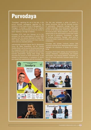 Purvodaya
“Purvodaya”, signifying the rise of the east, is the
annual business extravaganza organized by the
students of Vinod Gupta School of Management, IIT
Kharagpur. It provides a platform for the brightest
minds from the best B-Schools across the country to
savoir ‘Stability in the Age of Volatility’.
Purvodaya 2019, held from February 1st to 3rd,
witnessed the active participation of around 3000
students from the premier B-schools of India. SBI,
ICICI, Apollo, National Insurance and many more top
names were our corporate partners.
Internationally renowned figures like Dr. Muhammad
Yunus, Mr. Balaji Viswanathan, and Mr. Chandra
Shekhar Ghosh, set the tone for the entire event during
the inauguration ceremony. Leadership Summit, also
held during Purvodaya, was graced by many eminent
business personalities. Among other things, they
discussed the scenario of VUCA environment. It was
followed by Reminiscence, a rendezvous of alumni
who shared their experiences with the incumbents.
The fest also witnessed a series of events in
diverse disciplines that test the business acumen
of participants. Noteworthy amongst them were
‘Leader’s Challenge’- which showcases the marketing
acumen of the participants, ‘Bull’s Eye’- which tests
the financial skills, ‘Modus Operandi’- which provides
opportunities to the participants to prove their mettle
in the field of operations, ‘Sumantaran’- a stage
for budding consultants, ‘Synergy’- which aims to
nurture the hidden investor and ‘Srijan’ to unwind the
entrepreneur.
Purvodaya also actively conducts various CSR
activities including Cancer Awareness Marathon which
highlights the importance of fitness for a healthy
living.
Purvodaya 2019 ended setting new benchmarks for
industry interaction, competitiveness and student
participation, thus helping establish “Purvodaya” as
one of the most prominent business events in the
country.
PLACEMENT BROCHURE 2019 - 20 59
 