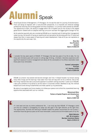 Vinod Gupta School of Management, IIT Kharagpur, for me was the start of a journey of transformation.
From just being an engineer with a nuts-and-bolts perspective, to a corporate and alliances strategy
professional directing and building global business ecosystems, is a journey made possible by VGSoM.
The opportunity to learn, the ability to engage within the IIT-system and an the access to the largest
global alumni network with an adaptive learning curriculum has been the biggest game-changer for me.
As for potential aspirants who are considering VGSoM as an important part of starting their management
career journey, the benefit of having an experienced and perceptive faculty along with the IIT brand will
always help them in every aspect of learning and career development. Hope all of you can capitalize on
the opportunity the same way I did.
Rony Das
Vice President
Genpact
Batch of 2002-04
VGSoM, as a brand, has evolved and become stronger over time. It helped broaden my horizon among
many other things and the learning I have taken from here will stay with me for a lifetime. One of the
first thing I learned here was a structured approach to problem solving and when I came out of VGSoM,
I was quite confident of my ability to use the same in a business context. Needless to say, the institute
helped build some strong fundamentals and really opened up my personality.
My advice to youngsters and future leaders is to follow your passion and utilize the unparalleled learning
opportunities associated with such an institute.
Mohammad Athar
Partner at Capital Projects and Infrastructure
PwC
Batch of 2007-09
I consider the two years spent at VGSoM, IIT Kharagpur the best two years of my life to date. For me
those were formative years with access to cutting edge thinking, a fantastic internship experience with
significant exposure to senior management and above all the camaraderie of my fellow classmates made
those years truly memorable.
Sumeet Ladsaongikar
Principal
A.T. Kearney London
Batch of 2004-06
AlumniSpeak
If I look back and see my entire professional life , I can truly say that VGSoM, IIT Kharagpur acted
not only as a catalyst in propagating my career but also gave it the right direction at the right time.
The opportunities, facilities and learning at VGSoM created the perfect environment for me to excel. I
remember those two glorious years as the most memorable, constructive and formidable years of my life.
Nikhil Mehrotra
AVP- BI & Analytics
Barclays Investment Banks
Batch of 2012-14
VINOD GUPTA SCHOOL OF MANAGEMENT, IIT KHARAGPUR60
 