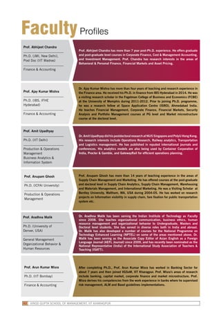 Prof. Abhijeet Chandra
Ph.D. (JMI, New Delhi),
Post Doc (IIT Madras)
Finance & Accounting
Prof. Abhijeet Chandra has more than 7 year post-Ph.D. experience. He offers graduate
and post-graduate level courses in Corporate Finance, Cost & Management Accounting,
and Investment Management. Prof. Chandra has research interests in the areas of
Behavioral & Personal Finance, Financial Markets and Asset Pricing.
Prof. Amit Upadhyay
Ph.D. (IIT Delhi)
Production & Operations
Management
Business Analytics &
Information System
Dr. Amit Upadhyay did his postdoctoral research at NUS Singapore and PolyU Hong Kong.
His research interests include Operations Research, Railway analytics, Transportation
and Logistics management. He has published in reputed international journals and
conferences. His analytics models are also being used by Container Corporation of
India, Procter & Gamble, and GatewayRail for efficient operations planning.
Prof. Aradhna Malik
Ph.D. (University of
Denver, USA)
General Management
Organizational Behavior &
Human Resources
Dr. Aradhna Malik has been serving the Indian Institute of Technology as Faculty
since 2008. She teaches organizational communication, business ethics, human
resource management and organizational behavior to Undergraduate, Masters and
Doctoral level students. She has served in diverse roles both in India and abroad.
Dr. Malik has also developed a number of courses for the National Programme on
Technology Enhanced Learning (NPTEL) on some of the areas mentioned above. Dr.
Malik has been serving as the Associate Copy Editor of Asian English as a Foreign
Language Journal (AEFL Journal) since 2009, and has recently been nominated as the
National Representative (India) of the International Study Association of Teachers &
Teaching (ISATT).
Prof. Ajay Kumar Mishra
Ph.D. (IBS, IFHE
Hyderabad)
Finance & Accounting
Dr. Ajay Kumar Mishra has more than four years of teaching and research experience in
the Finance area. He received his Ph.D. in finance from IBS Hyderabad in 2014. He was
a visiting research scholar in the Fogelman College of Business and Economics (FCBE)
at the University of Memphis during 2011-2012. Prior to joining Ph.D. programme,
he was a research fellow at Space Application Centre (ISRO), Ahmedabad India.
He teaches Financial Management, Corporate Finance, Financial Markets, Security
Analysis and Portfolio Management courses at PG level and Market microstructure
course at the doctoral level.
Prof. Anupam Ghosh
Ph.D. (ICFAI University)
Production & Operations
Management
Prof. Anupam Ghosh has more than 14 years of teaching experience in the areas of
Supply Chain Management and Marketing. He has offered courses at the post-graduate
and doctoral level in Supply Chain Analytics, Supply Chain Management, Warehousing
and Materials Management, and International Marketing. He was a Visiting Scholar at
Bentley University, Waltham, MA, USA during 2004-05. He has worked on research
projects on Information visibility in supply chain, fare fixation for public transportation
system etc.
Prof. Arun Kumar Misra
Ph.D. (IIT Bombay)
Finance & Accounting
After completing Ph.D., Prof. Arun Kumar Misra has worked in Banking Sector for
about 7 years and then joined VGSoM, IIT Kharagpur. Prof. Misra’s areas of research
include banking, capital market, corporate finance and market microstructure. Prof.
Misra derives his competencies from the work experience in banks where he supervised
risk management, ALM and Basel guidelines implementations.
FacultyProfiles
VINOD GUPTA SCHOOL OF MANAGEMENT, IIT KHARAGPUR62
 