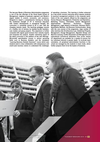 The two-year Master of Business Administration programme
is one of the key offerings of the Vinod Gupta School of
Management, targeted at graduate engineers and Master’s
degree holders in science, economics, and commerce.
Designed to impart a comprehensive training by infusing
the traditional strength of IIT in technical education
with modern developments in managerial thought, the
curriculum is constantly revised to be in sync with the
changing industry needs. The teaching pedagogy consists
of a healthy mix of lectures by leading faculty members,
case studies and group projects. This experience is further
cemented with regular guest lectures from industry experts
and Corporate live projects. Another interesting aspect of
the latest curriculum is the addition of two new offerings–
Microcredit specialization courses in various upcoming
fields such as Business Analytics and the mandatory
“Learning Business Outside Classroom” course which sees
students work in close collaboration with entrepreneurs and
small-scale business owners to understand the challenges
of operating a business. This learning is further enhanced
by a two-month summer internship which exposes students
to practical management problems in the corporate world.
Some of the core subjects offered by the programme are
Human Resource Management, Production and Operations,
Marketing, Finance, Information System Management,
Organisational Behaviour, Economics, Strategic
Management, Legal Aspects of Business, Business Ethics,
Quantitative Methods, and Business Communication. Along
with the core courses of the programme, large number of
other electives like AI & Business Law, Intellectual Property
Management, Change Management, Algorithm Design and
Machine Learning, Conflict Resolution and Management and
International Commercial Arbitration from across several
IIT departments are available for a student to pursue his/
her individual interests in greater depth. To inculcate team
orientation, all peripheral administrative functions in the
school are managed by the students in team mode, which
further prepares them to be the leaders of tomorrow.
PLACEMENT BROCHURE 2019 - 20 05
 