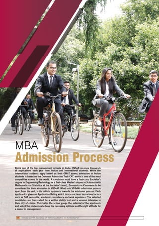 Being one of the top management schools in India, VGSoM receives thousands
of applications each year from Indian and International students. While the
international students apply based on their GMAT scores, admission to Indian
students is based on the Common Admission Test (CAT) which is one of the most
competitive exams in the world. A candidate must have a first-class Bachelor’s
degree in Engineering/Technology or a first-class Master’s degree in Science (with
Mathematics or Statistics at the bachelor’s level), Economics or Commerce to be
considered for their admission in VGSoM. What sets VGSoM’s admission process
apart from the rest, is its holistic approach towards the admission process. Each
applicant is given an Application Rating which is a score based on various factors
such as CAT percentile, academic consistency and work experience. The selected
candidates are then called for a written ability test and a personal interview in
their city of choice. This helps the school gauge the potential of the applicants
and select the students who have the necessary aptitude and the right attitude for
a career in management.
MBA
Admission Process
VINOD GUPTA SCHOOL OF MANAGEMENT, IIT KHARAGPUR06
 