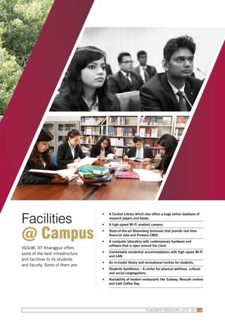 VGSoM, IIT Kharagpur offers
some of the best infrastructure
and facilities to its students
and faculty. Some of them are:
•	 A Central Library which also offers a huge online database of
research papers and books.
•	 A high-speed Wi-Fi enabled campus.
•	 State-of-the-art Bloomberg terminals that provide real time
financial data and Prowess CMIE.
•	 A computer laboratory with contemporary hardware and
software that is open around the clock.
•	 Comfortable residential accommodations with high speed Wi-Fi
and LAN.
•	 An in-hostel library and recreational centres for students.
•	 Students Gymkhana – A center for physical wellness, cultural
and social congregations.
•	 Availability of modern restaurants like Subway, Nescafe centres
and Café Coffee Day.
Facilities
@ Campus
PLACEMENT BROCHURE 2019 - 20 07
 