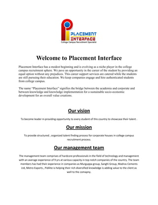 Welcome to Placement Interface
Placement Interface has a modest beginning and is evolving as a niche player in the college
campus recruitment sphere. We pave an opportunity in the career of the student by providing an
equal option without any prejudices. This career support services are catered while the students
are still pursuing their education. We keep companies engage and hire authenticated students
from college campus.
The name “Placement Interface” signifies the bridge between the academia and corporate and
between knowledge and knowledge implementation for a sustainable socio-economic
development for an overall value creations.
Our vision
To become leader in providing opportunity to every student of this country to showcase their talent .
Our mission
To provide structured , organized talent finding process for corporate houses in college campus
recruitment process.
Our management team
The management team comprises of hardcore professionals in the field of technology and management
with an average experience of 9 yrs at various capacity in top notch companies of the country. The team
members has had their experience in companies as Murguppa group, Sanghi Group, Madras Cements
Ltd, Metro Exports , Pidilite is helping their rich diversified knowledge is adding value to the client as
well to the comapny.
 
