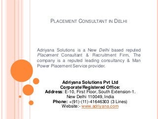 PLACEMENT CONSULTANT IN DELHI
Adriyana Solutions is a New Delhi based reputed
Placement Consultant & Recruitment Firm, The
company is a reputed leading consultancy & Man
Power Placement Service provider.
Adriyana Solutions Pvt Ltd
Corporate/Registered Office:
Address: E-10, First Floor, South Extension-1.
New Delhi 110049, India
Phone: +(91)-(11)-41646303 (3 Lines)
Website:- www.adriyana.com
 