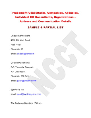 Placement Consultants, Companies, Agencies,
     Individual HR Consultants, Organizations –
          Address and Communication Details

                 SAMPLE & PARTIAL LIST


Unique Connections

48/1, RK Mutt Road,

First Floor,

Chennai - 28

email: unicon@vsnl.com



Golden Placements

B-8, Tirumalai Complex,

ICF Link Road,

Chennai - 600 049

email: gauri@writeme.com



Synthesis Inc,

email: sunil@synthesysinc.com



The Software Solutions (P) Ltd.,
 