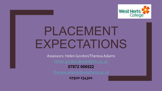 PLACEMENT
EXPECTATIONS
Assessors: Helen Gordon/Theresa Adams
Helen.gordon@westherts.ac.uk
07872 006522
Theresa.adams@westherts.ac.uk
07920 234301
 