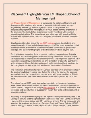 Placement Highlights from LM Thapar School of
Management
LM Thapar School of Management is considered the epitome of learning and
development for students who aspire to seek admissions in areas such as
engineering, technology and management. It has undergraduate and
postgraduate programmes which provide a value-based learning experience to
the students. The Institute has experienced faculty members with excellent
subject specializations. The students are also integrated with sustainability in
practice which gives them a chance to bring out sustainable solutions related to
business.
It is also considered as one of the top MBA colleges where the students are
trained to develop ideas and challenge thoughts. LMTSM holds a great record of
placement where a number of students have been placed with a good salary
package. The placement highlights of the Institute have been beyond 90%.
Top institutions, consulting firms, consumer products manufacturers, financial
institutions, and technology companies are among those firms that hire Thapar
MBA graduates as interns and full-time employees. The employers seek out MBA
students because they demonstrate not only a mastery of powerful quantitative
and management tools, but also an in-depth understanding of best practices for
the changing technological, global, and human dimensions of business.
The curriculum of the Institute includes various activities which are incorporated in
the student’s syllabus in such a way that at the end of the course, the students
are ready to face the competitive corporate world with great confidence. This is
the reason why last year there were 66 companies which placed 92.1% of the
batch.
The school’s small MBA class size and employability enhancement sessions
allow career advisors and trainers to offer a personalized, hands-on approach to
career search. The goal of the Thapar MBA program is to provide all students with
resources and opportunities to successfully match their skills and interests with a
potential employer.
According to the placement highlights, the highest salary (International) was 21.66
Lakhs per annum, and the highest salary (Domestic) was 18.81 Lakhs per annum.
However, the average salary was 6.91 Lakhs per annum. The top companies who
recruited the students are American Express, Ernst and Young, Deloitte, KPMG,
Hettich, Kellogg’s, Nestle, Loreal, Hyundai, MRF, Philips, Berger, TATA, Havells,
 