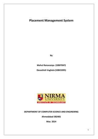 1
Placement Management System
By
Mehul Ranavasiya (10BIT047)
Devashish Vaghela (10BCE095)
DEPARTMENT OF COMPUTER SCIENCE AND ENGINERING
Ahmedabad 382481
May 2014
 