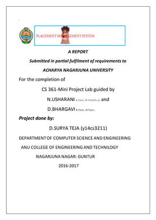 `
A REPORT
Submitted in partial fulfilment of requirements to
ACHARYA NAGARJUNA UNIVERSITY
For the completion of
CS 361-Mini Project Lab guided by
N.USHARANI B.Tech, M.Tech(Ph.d) and
D.BHARGAVI B.Tech., M.Tech.,
Project done by:
D.SURYA TEJA (y14cs3211)
DEPARTMENTOF COMPUTER SCIENCE AND ENGINEERING
ANU COLLEGE OF ENGINEERING AND TECHNILOGY
NAGARJUNA NAGAR: GUNTUR
2016-2017
 