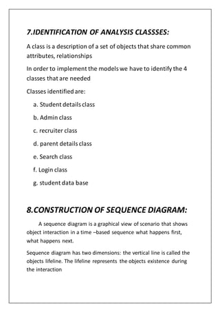 7.IDENTIFICATION OF ANALYSIS CLASSSES:
A class is a description of a set of objects that share common
attributes, relationships
In order to implement the modelswe have to identify the 4
classes that are needed
Classes identifiedare:
a. Student detailsclass
b. Admin class
c. recruiter class
d. parent detailsclass
e. Search class
f. Login class
g. student data base
8.CONSTRUCTION OF SEQUENCE DIAGRAM:
A sequence diagram is a graphical view of scenario that shows
object interaction in a time –based sequence what happens first,
what happens next.
Sequence diagram has two dimensions: the vertical line is called the
objects lifeline. The lifeline represents the objects existence during
the interaction
 