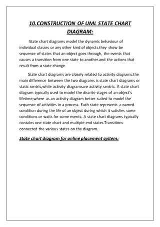 10.CONSTRUCTION OF UML STATE CHART
DIAGRAM:
State chart diagrams model the dynamic behaviour of
individual classes or any other kind of objects.they show be
sequence of states that an object goes through, the events that
causes a transition from one state to another.and the actions that
result from a state change.
State chart diagrams are closely related to activity diagrams.the
main difference between the two diagrams is state chart diagrams or
static sentric,while activity diagramsare activity sentric. A state chart
diagram typically used to model the discrite stages of an object’s
lifetime,where as an activity diagram better suited to model the
sequence of activities in a process. Each state represents a named
condition during the life of an object during which it satisfies some
conditions or waits for some events. A state chart diagrams typically
contains one state chart and multiple end states.Transitions
connected the various states on the diagram.
State chart diagram for online placement system:
 