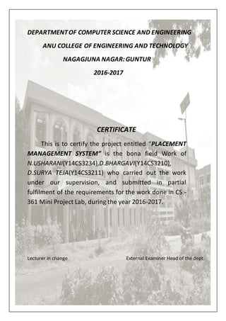 DEPARTMENTOF COMPUTER SCIENCE AND ENGINEERING
ANU COLLEGE OF ENGINEERING AND TECHNOLOGY
NAGAGJUNA NAGAR:GUNTUR
2016-2017
CERTIFICATE
This is to certify the project entitled “PLACEMENT
MANAGEMENT SYSTEM” is the bona field Work of
N.USHARANI(Y14CS3234),D.BHARGAVI(Y14CS3210),
D.SURYA TEJA(Y14CS3211) who carried out the work
under our supervision, and submitted in partial
fulfilment of the requirements for the work done in CS -
361 Mini Project Lab, during the year 2016-2017.
Lecturer in change External Examiner Head of the dept.
 