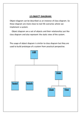 12.OBJECT DIAGRAM:
Object diagram can be described as an instance of class diagram. So
these diagram are more close to real life scenarios where we
implement a system.
Object diagram are a set of objects and their relationship just like
class diagram and also represent the static view of the system.
The usage of object diagram is similar to class diagram but they are
used to build prototype of a system from practical perspective.
 