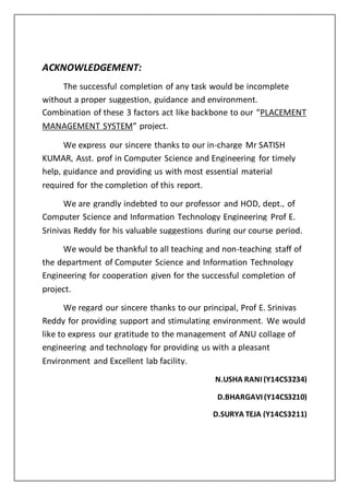 ACKNOWLEDGEMENT:
The successful completion of any task would be incomplete
without a proper suggestion, guidance and environment.
Combination of these 3 factors act like backbone to our “PLACEMENT
MANAGEMENT SYSTEM” project.
We express our sincere thanks to our in-charge Mr SATISH
KUMAR, Asst. prof in Computer Science and Engineering for timely
help, guidance and providing us with most essential material
required for the completion of this report.
We are grandly indebted to our professor and HOD, dept., of
Computer Science and Information Technology Engineering Prof E.
Srinivas Reddy for his valuable suggestions during our course period.
We would be thankful to all teaching and non-teaching staff of
the department of Computer Science and Information Technology
Engineering for cooperation given for the successful completion of
project.
We regard our sincere thanks to our principal, Prof E. Srinivas
Reddy for providing support and stimulating environment. We would
like to express our gratitude to the management of ANU collage of
engineering and technology for providing us with a pleasant
Environment and Excellent lab facility.
N.USHA RANI (Y14CS3234)
D.BHARGAVI (Y14CS3210)
D.SURYA TEJA (Y14CS3211)
 