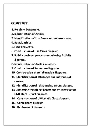 CONTENTS:
1.Problem Statement.
2.Identification of Actors.
3.Identification of Use Cases and sub use cases.
4.Relationships.
5.Flow of Events.
6.Construction of Use Cases diagram.
7.Build a business process model using Activity
diagram.
8.Identification of Analysis classes.
9.Construction of Sequence diagrams.
10. Construction of collaborationdiagrams.
11. Identification of attributes and methods of
classes.
12. Identification of relationshipamong classes.
13. Analyzing the object behaviour by construction
UML state chart diagram.
14. Construction of UML static Class diagram.
15. Component diagram.
16. Deploymentdiagram.
 