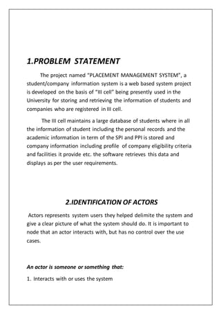 1.PROBLEM STATEMENT
The project named “PLACEMENT MANAGEMENT SYSTEM”, a
student/company information system is a web based system project
is developed on the basis of “III cell” being presently used in the
University for storing and retrieving the information of students and
companies who are registered in III cell.
The III cell maintains a large database of students where in all
the information of student including the personal records and the
academic information in term of the SPI and PPI is stored and
company information including profile of company eligibility criteria
and facilities it provide etc. the software retrieves this data and
displays as per the user requirements.
2.IDENTIFICATION OF ACTORS
Actors represents system users they helped delimite the system and
give a clear picture of what the system should do. It is important to
node that an actor interacts with, but has no control over the use
cases.
An actor is someone or something that:
1. Interacts with or uses the system
 