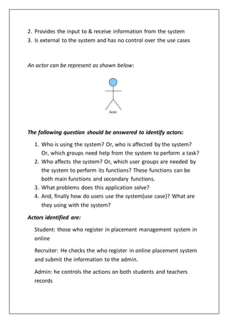 2. Provides the input to & receive information from the system
3. Is external to the system and has no control over the use cases
An actor can be represent as shown below:
The following question should be answered to identify actors:
1. Who is using the system? Or, who is affected by the system?
Or, which groups need help from the system to perform a task?
2. Who affects the system? Or, which user groups are needed by
the system to perform its functions? These functions can be
both main functions and secondary functions.
3. What problems does this application solve?
4. And, finally how do users use the system(use case)? What are
they using with the system?
Actors identified are:
Student: those who register in placement management system in
online
Recruiter: He checks the who register in online placement system
and submit the information to the admin.
Admin: he controls the actions on both students and teachers
records
 