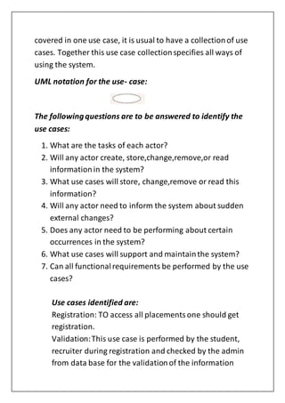 covered in one use case, it is usual to have a collectionof use
cases. Together this use case collectionspecifies all ways of
using the system.
UML notation for the use- case:
The followingquestions are to be answered to identify the
use cases:
1. What are the tasks of each actor?
2. Will any actor create, store,change,remove,or read
informationin the system?
3. What use cases will store, change,remove or read this
information?
4. Will any actor need to inform the system about sudden
external changes?
5. Does any actor need to be performing about certain
occurrences in the system?
6. What use cases will support and maintainthe system?
7. Can all functionalrequirements be performed by the use
cases?
Use cases identified are:
Registration: TO access all placementsone should get
registration.
Validation:This use case is performed by the student,
recruiter during registration and checked by the admin
from data base for the validationof the information
 