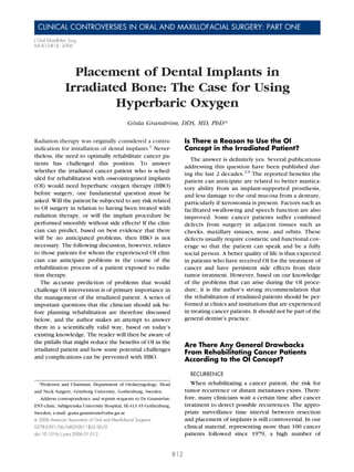 CLINICAL CONTROVERSIES IN ORAL AND MAXILLOFACIAL SURGERY: PART ONE
J Oral Maxillofac Surg
64:812-818, 2006




                  Placement of Dental Implants in
                Irradiated Bone: The Case for Using
                         Hyperbaric Oxygen
                                                 Gösta Granström, DDS, MD, PhD*

Radiation therapy was originally considered a contra-                      Is There a Reason to Use the OI
indication for installation of dental implants.1 Never-                    Concept in the Irradiated Patient?
theless, the need to optimally rehabilitate cancer pa-
                                                                              The answer is deﬁnitely yes. Several publications
tients has challenged this position. To answer
                                                                           addressing this question have been published dur-
whether the irradiated cancer patient who is sched-
                                                                           ing the last 2 decades.2-9 The reported beneﬁts the
uled for rehabilitation with osseointegrated implants                      patient can anticipate are related to better mastica-
(OI) would need hyperbaric oxygen therapy (HBO)                            tory ability from an implant-supported prosthesis,
before surgery, one fundamental question must be                           and less damage to the oral mucosa from a denture,
asked: Will the patient be subjected to any risk related                   particularly if xerostomia is present. Factors such as
to OI surgery in relation to having been treated with                      facilitated swallowing and speech function are also
radiation therapy, or will the implant procedure be                        improved. Some cancer patients suffer combined
performed smoothly without side effects? If the clini-                     defects from surgery in adjacent tissues such as
cian can predict, based on best evidence that there                        cheeks, maxillary sinuses, nose, and orbits. These
will be no anticipated problems, then HBO is not                           defects usually require cosmetic and functional cov-
necessary. The following discussion, however, relates                      erage so that the patient can speak and be a fully
to those patients for whom the experienced OI clini-                       social person. A better quality of life is thus expected
cian can anticipate problems in the course of the                          in patients who have received OI for the treatment of
rehabilitation process of a patient exposed to radia-                      cancer and have persistent side effects from their
tion therapy.                                                              tumor treatment. However, based on our knowledge
   The accurate prediction of problems that would                          of the problems that can arise during the OI proce-
challenge OI intervention is of primary importance in                      dure, it is the author’s strong recommendation that
the management of the irradiated patient. A series of                      the rehabilitation of irradiated patients should be per-
important questions that the clinician should ask be-                      formed at clinics and institutions that are experienced
fore planning rehabilitation are therefore discussed                       in treating cancer patients. It should not be part of the
below, and the author makes an attempt to answer                           general dentist’s practice.
them in a scientiﬁcally valid way, based on today’s
existing knowledge. The reader will then be aware of
the pitfalls that might reduce the beneﬁts of OI in the
                                                                           Are There Any General Drawbacks
irradiated patient and how some potential challenges
                                                                           From Rehabilitating Cancer Patients
and complications can be prevented with HBO.                               According to the OI Concept?

                                                                             RECURRENCE
  *Professor and Chairman, Department of Otolaryngology, Head                 When rehabilitating a cancer patient, the risk for
and Neck Surgery, Göteborg University, Gothenburg, Sweden.                 tumor recurrence or distant metastases exists. There-
   Address correspondence and reprint requests to Dr Granström:            fore, many clinicians wait a certain time after cancer
ENT-clinic, Sahlgrenska University Hospital, SE-413 45 Gothenburg,         treatment to detect possible recurrences. The appro-
Sweden; e-mail: gosta.granstrom@orlss.gu.se                                priate surveillance time interval between resection
© 2006 American Association of Oral and Maxillofacial Surgeons             and placement of implants is still controversial. In our
0278-2391/06/6405-0011$32.00/0                                             clinical material, representing more than 100 cancer
doi:10.1016/j.joms.2006.01.012                                             patients followed since 1979, a high number of


                                                                     812
 