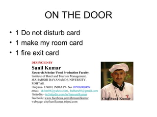 ON THE DOOR
• 1 Do not disturb card
• 1 make my room card
• 1 fire exit card
DESINGED BY
Sunil Kumar
Research Scholar/ Food Production Faculty
Institute of Hotel and Tourism Management,
MAHARSHI DAYANAND UNIVERSITY,
ROHTAK
Haryana- 124001 INDIA Ph. No. 09996000499
email: skihm86@yahoo.com , balhara86@gmail.com
linkedin:- in.linkedin.com/in/ihmsunilkumar
facebook: www.facebook.com/ihmsunilkumar
webpage: chefsunilkumar.tripod.com
 