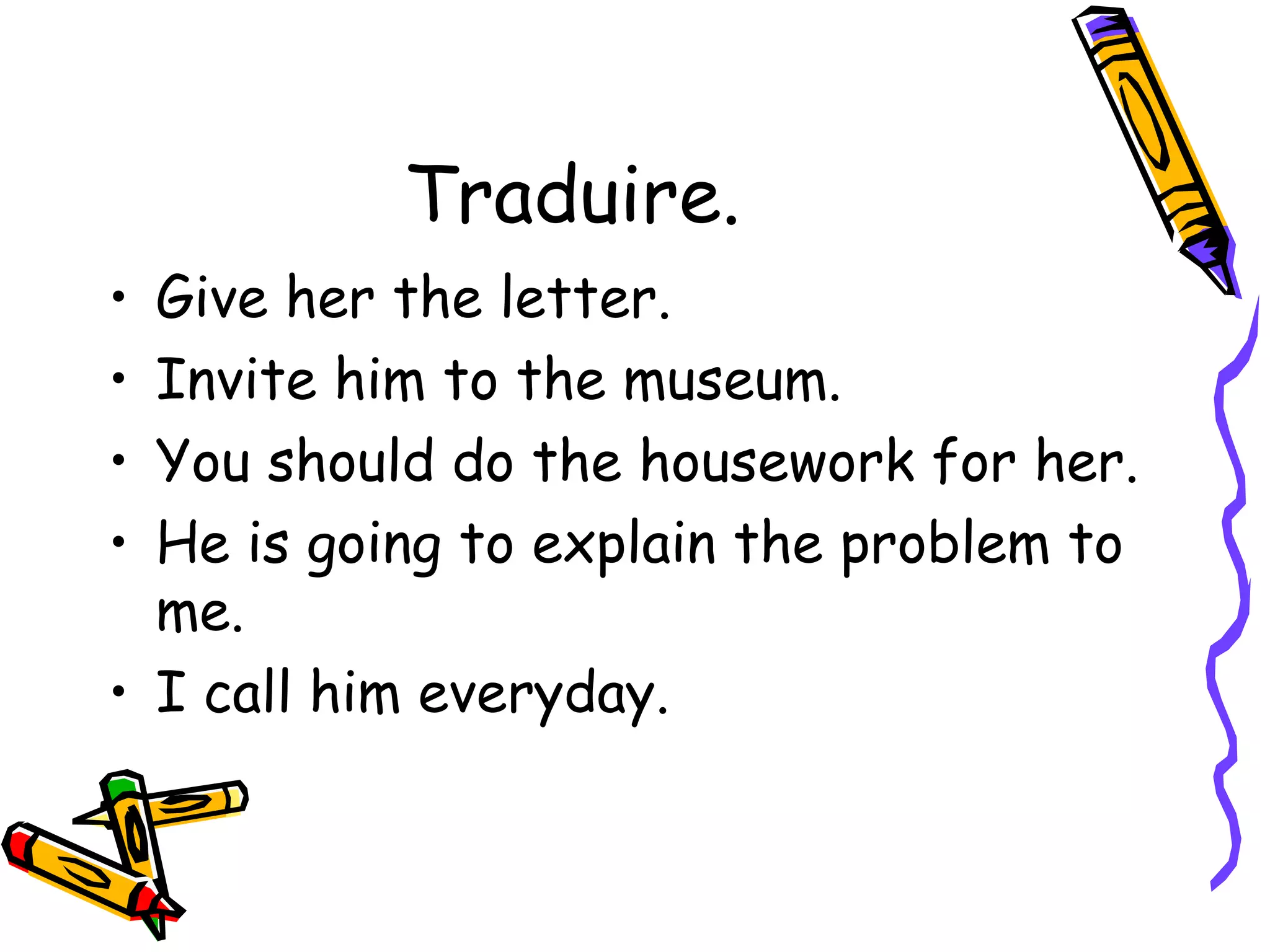 Traduire. 
• Give her the letter. 
• Invite him to the museum. 
• You should do the housework for her. 
• He is going to explain the problem to 
me. 
• I call him everyday. 
 