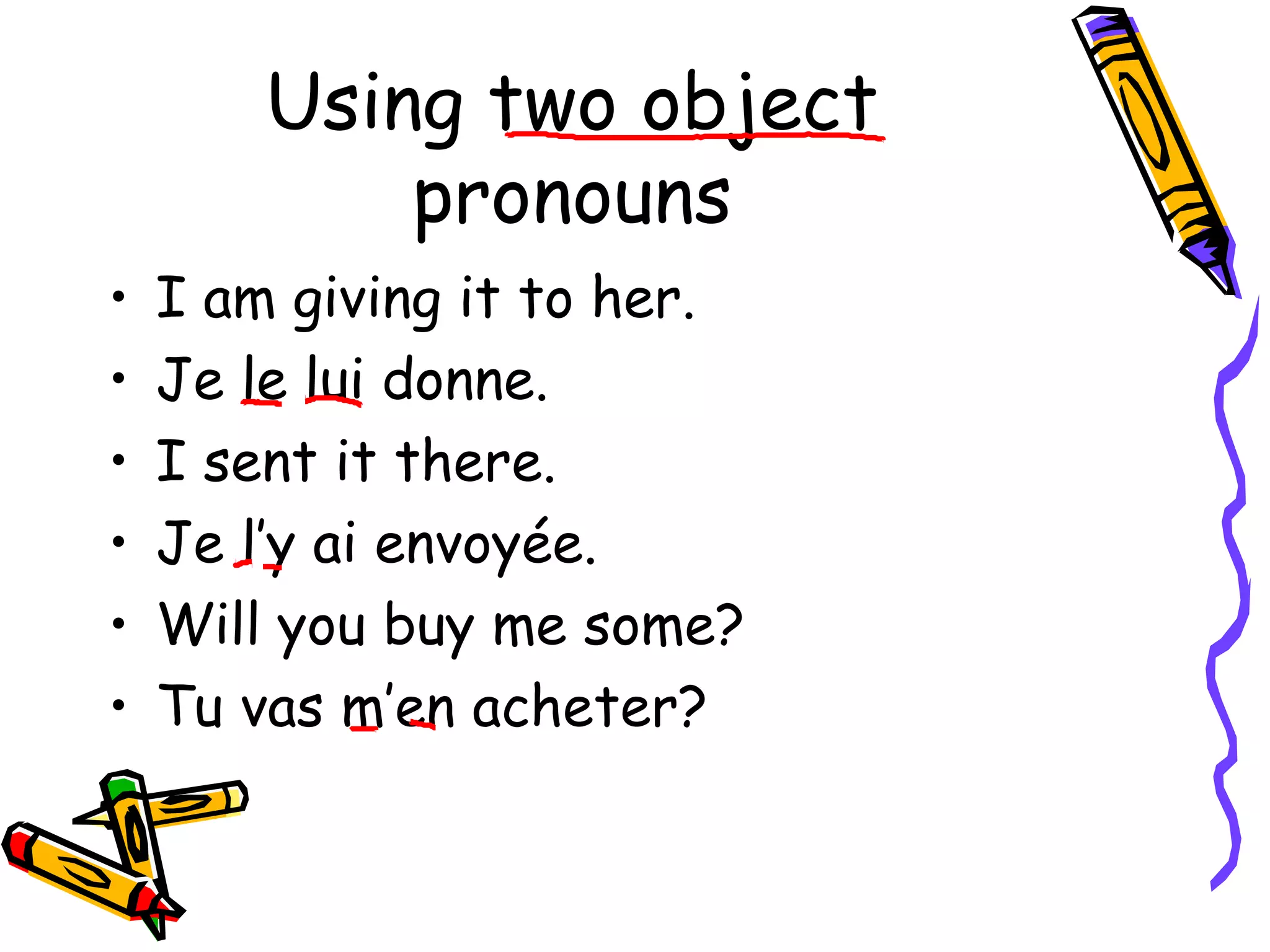 Using two object 
pronouns 
• I am giving it to her. 
• Je le lui donne. 
• I sent it there. 
• Je l’y ai envoyée. 
• Will you buy me some? 
• Tu vas m’en acheter? 
 